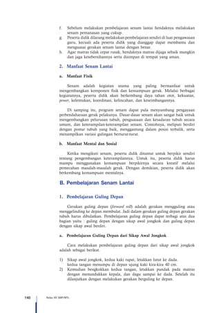 140 Kelas VII SMP/MTs
f.	 Sebelum melakukan pembelajaran senam lantai hendaknya melakukan
senam pemanasan yang cukup.
g.	 Peserta didik dilarang melakukan pembelajaran sendiri di luar pengawasan
guru, kecuali ada peserta didik yang dianggap dapat membantu dan
menguasai gerakan senam lantai dengan benar.
h.	 Agar matras tidak cepat rusak, hendaknya matras dijaga sebaik mungkin
dan jaga kesebersihannya serta disimpan di tempat yang aman.
2.	 Manfaat Senam Lantai
a.	 Manfaat Fisik
Senam adalah kegiatan utama yang paling bermanfaat untuk
mengembangkan komponen fisik dan kemampuan gerak. Melalui berbagai
kegiatannya, peserta didik akan berkembang daya tahan otot, kekuatan,
power, kelentukan, koordinasi, kelincahan, dan keseimbangannya.
Di samping itu, program senam dapat pula menyumbang pengayaan
perbendaharaan gerak pelakunya. Dasar-dasar senam akan sangat baik untuk
mengembangkan pelurusan tubuh, penguasaan dan kesadaran tubuh secara
umum, dan keterampilan-keterampilan senam. Contohnya, meliputi berdiri
dengan postur tubuh yang baik, menggantung dalam posisi terbalik, serta
menampilkan variasi gulingan berturut-turut.
b.	 Manfaat Mental dan Sosial
Ketika mengikuti senam, peserta didik dituntut untuk berpikir sendiri
tentang pengembangan keterampilannya. Untuk itu, peserta didik harus
mampu menggunakan kemampuan berpikirnya secara kreatif melalui
pemecahan masalah-masalah gerak. Dengan demikian, peserta didik akan
berkembang kemampuan mentalnya.
B. Pembelajaran Senam Lantai
1.	 Pembelajaran Guling Depan
Gerakan guling depan (forward roll) adalah gerakan mengguling atau
menggelinding ke depan membulat. Jadi dalam gerakan guling depan gerakan
tubuh harus dibulatkan. Pembelajaran guling depan dapat terbagi atas dua
bagian yaitu : guling depan dengan sikap awal jongkok dan guling depan
dengan sikap awal berdiri.
a.	 Pembelajaran Guling Depan dari Sikap Awal Jongkok
Cara melakukan pembelajaran guling depan dari sikap awal jongkok
adalah sebagai berikut.
1)	 Sikap awal jongkok, kedua kaki rapat, letakkan lutut ke dada.
	 kedua tangan menumpu di depan ujung kaki kira-kira 40 cm.
2)	 Kemudian bengkokkan kedua tangan, letakkan pundak pada matras
dengan menundukkan kepala, dan dagu sampai ke dada. Setelah itu
dilanjutkan dengan melakukan gerakan berguling ke depan.
 