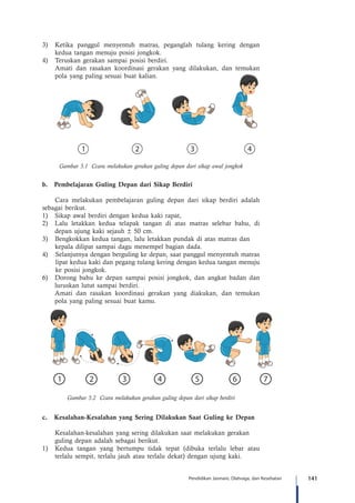 141Pendidikan Jasmani, Olahraga, dan Kesehatan
3)	 Ketika panggul menyentuh matras, peganglah tulang kering dengan
kedua tangan menuju posisi jongkok.
4)	 Teruskan gerakan sampai posisi berdiri.
	 Amati dan rasakan koordinasi gerakan yang dilakukan, dan temukan
pola yang paling sesuai buat kalian.
Gambar 5.1 Ccara melakukan gerakan guling depan dari sikap awal jongkok
b.	 Pembelajaran Guling Depan dari Sikap Berdiri
	 Cara melakukan pembelajaran guling depan dari sikap berdiri adalah
sebagai berikut.
1)	 Sikap awal berdiri dengan kedua kaki rapat,
2)	 Lalu letakkan kedua telapak tangan di atas matras selebar bahu, di
depan ujung kaki sejauh ± 50 cm.
3)	 Bengkokkan kedua tangan, lalu letakkan pundak di atas matras dan 		
	 kepala dilipat sampai dagu menempel bagian dada.
4)	 Selanjutnya dengan berguling ke depan, saat panggul menyentuh matras
lipat kedua kaki dan pegang tulang kering dengan kedua tangan menuju
ke posisi jongkok.
6)	 Dorong bahu ke depan sampai posisi jongkok, dan angkat badan dan
luruskan lutut sampai berdiri.
	 Amati dan rasakan koordinasi gerakan yang diakukan, dan temukan
pola yang paling sesuai buat kamu.
Gambar 5.2 Ccara melakukan gerakan guling depan dari sikap berdiri
c.	 Kesalahan-Kesalahan yang Sering Dilakukan Saat Guling ke Depan
	 Kesalahan-kesalahan yang sering dilakukan saat melakukan gerakan 		
	 guling depan adalah sebagai berikut.
1)	 Kedua tangan yang bertumpu tidak tepat (dibuka terlalu lebar atau
terlalu sempit, terlalu jauh atau terlalu dekat) dengan ujung kaki.
 