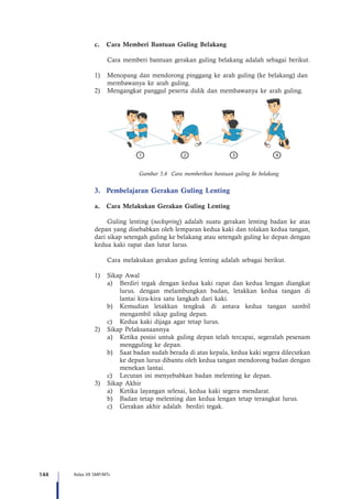 144 Kelas VII SMP/MTs
c.	 Cara Memberi Bantuan Guling Belakang
Cara memberi bantuan gerakan guling belakang adalah sebagai berikut.
1)	 Menopang dan mendorong pinggang ke arah guling (ke belakang) dan 	
	 membawanya ke arah guling.
2)	 Mengangkat panggul peserta didik dan membawanya ke arah guling.
Gambar 5.6 Cara memberikan bantuan guling ke belakang
3.	 Pembelajaran Gerakan Guling Lenting
a.	 Cara Melakukan Gerakan Guling Lenting
Guling lenting (neckspring) adalah suatu gerakan lenting badan ke atas
depan yang disebabkan oleh lemparan kedua kaki dan tolakan kedua tangan,
dari sikap setengah guling ke belakang atau setengah guling ke depan dengan
kedua kaki rapat dan lutut lurus.
Cara melakukan gerakan guling lenting adalah sebagai berikut.
1)	 Sikap Awal
a)	 Berdiri tegak dengan kedua kaki rapat dan kedua lengan diangkat
lurus. dengan melambungkan badan, letakkan kedua tangan di
lantai kira-kira satu langkah dari kaki.
b)	 Kemudian letakkan tengkuk di antara kedua tangan sambil
mengambil sikap guling depan.
c)	 Kedua kaki dijaga agar tetap lurus.
2)	 Sikap Pelaksanaannya
a)	 Ketika posisi untuk guling depan telah tercapai, segeralah pesenam
mengguling ke depan.
b)	 Saat badan sudah berada di atas kepala, kedua kaki segera dilecutkan
ke depan lurus dibantu oleh kedua tangan mendorong badan dengan
menekan lantai.
c)	 Lecutan ini menyebabkan badan melenting ke depan.
3)	 Sikap Akhir
a)	 Ketika layangan selesai, kedua kaki segera mendarat.
b)	 Badan tetap melenting dan kedua lengan tetap terangkat lurus.
c)	 Gerakan akhir adalah berdiri tegak.
 