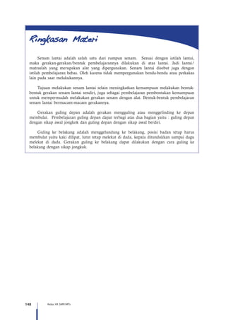 148 Kelas VII SMP/MTs
Senam lantai adalah salah satu dari rumpun senam. Sesuai dengan istilah lantai,
maka gerakan-gerakan/bentuk pembelajarannya dilakukan di atas lantai. Jadi lantai/
matraslah yang merupakan alat yang dipergunakan. Senam lantai disebut juga dengan
istilah pembelajaran bebas. Oleh karena tidak mempergunakan benda-benda atau perkakas
lain pada saat melakukannya.
Tujuan melakukan senam lantai selain meningkatkan kemampuan melakukan bentuk-
bentuk gerakan senam lantai sendiri, juga sebagai pembelajaran pembentukan kemampuan
untuk mempermudah melakukan gerakan senam dengan alat. Bentuk-bentuk pembelajaran
senam lantai bermacam-macam gerakannya.
Gerakan guling depan adalah gerakan mengguling atau menggelinding ke depan
membulat. Pembelajaran guling depan dapat terbagi atas dua bagian yaitu : guling depan
dengan sikap awal jongkok dan guling depan dengan sikap awal berdiri.
Guling ke belakang adalah menggelundung ke belakang, posisi badan tetap harus
membulat yaitu kaki dilipat, lutut tetap melekat di dada, kepala ditundukkan sampai dagu
melekat di dada. Gerakan guling ke belakang dapat dilakukan dengan cara guling ke
belakang dengan sikap jongkok.
 