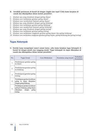 150 Kelas VII SMP/MTs
B.	 Jawablah pertanyaan di bawah ini dengan singkat dan tepat! Coba kamu kerjakan di 	
	 rumah dan dikumpulkan dalam bentuk portofolio!
1.	 Jelaskan apa yang dimaksud dengan guling depan!
2.	 Jelaskan cara melakukan gerakan guling depan!
3.	 Jelaskan cara memberikan bantuan guling depan!
4.	 Jelaskan apa yang dimaksud dengan guling belakang!
5.	 Jelaskan cara melakukan gerakan guling belakang!
6.	 Jelaskan cara memberikan bantuan guling belakang!
7.	 Jelaskan apa yang dimaksud dengan guling lenting!
8.	 Jelaskan cara melakukan gerakan guling lenting!
9.	 Jelaskan cara melakukan rangkaian gerakan guling depan dan guling belakang!
10.	Jelaskan cara melakukan rangkaian gerakan guling depan, guling belakang dan guling lenting!
Tugas Kelompok
C.	 Setelah kamu mempelajari materi senam lantai, coba kamu kerjakan tugas kelompok di
bawah ini dengan penuh rasa tanggung jawab. Tugas kelompok ini dapat dikerjakan di
rumah dan dikumpulkan dalam bentuk portofolio!
No. Tugas Gerak Cara Melakukan Kesalahan yang terjadi
Perbaikan
Kesalahan
1.
Pembelajaran gerakan guling
ke depan.
2.
Pembelajaran gerakan guling
ke belakang.
3.
Pembelajaran gerakan guling
lenting.
4.
Pembelajarangerakankombinasi
guling ke depan dilanjutkan
dengangulingbelakang.
5.
Pembelajarangerakankombinasi
guling ke belakang, guling depan
dilanjutkan dengan guling
lenting.
 