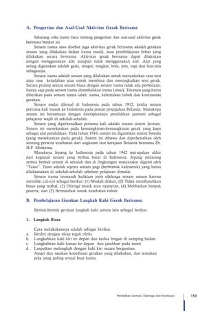 153Pendidikan Jasmani, Olahraga, dan Kesehatan
A.	 Pengertian dan Asal-Usul Aktivitas Gerak Berirama
Sekarang coba kamu baca tentang pengertian dan asal-usul aktivitas gerak
berirama berikut ini.
Senam irama atau disebut juga aktivitas gerak berirama adalah gerakan
senam yang dilakukan dalam irama musik, atau pembelajaran bebas yang
dilakukan secara berirama. Aktivitas gerak berirama dapat dilakukan
dengan menggunakan alat ataupun tidak menggunakan alat. Alat yang
sering digunakan adalah gada, simpai, tongkat, bola, pita, topi dan lain-lain
sebagainya.
Senam irama adalah senam yang dilakukan untuk menyalurkan rasa seni
atau rasa   keindahan atau untuk membina dan meningkatkan seni gerak.
Secara prinsip antara senam biasa dengan senam irama tidak ada perbedaan,
hanya saja pada senam irama ditambahkan irama (ritme). Tekanan yang harus
diberikan pada senam irama ialah: irama, kelentukan tubuh dan kontinuitas
gerakan.
Senam mulai dikenal di Indonesia pada tahun 1912, ketika senam
pertama kali masuk ke Indonesia pada jaman penjajahan Belanda. Masuknya
senam ini bersamaan dengan ditetapkannya pendidikan jasmani sebagai
pelajaran wajib di sekolah-sekolah.  
Senam yang diperkenalkan pertama kali adalah senam sistem Jerman.  
Sistem ini menekankan pada kemungkinan-kemungkinan gerak yang kaya
sebagai alat pendidikan. Pada tahun 1916, sistem itu digantikan sistem Swedia
(yang menekankan pada gerak). Sistem ini dibawa dan diperkenalkan oleh
seorang perwira kesehatan dari angkatan laut kerajaan Belanda bernama Dr.
H.F. Minkema.
Masuknya Jepang ke Indonesia pada tahun 1942 merupakan akhir
dari kegiatan senam yang berbau barat di Indonesia. Jepang melarang
semua bentuk senam di sekolah dan di lingkungan masyarakat diganti oleh
“Taiso”. Taiso adalah sejenis senam pagi (berbentuk kalestenik) yang harus
dilaksanakan di sekolah-sekolah sebelum pelajaran dimulai.
Senam irama termasuk kedalam jenis olahraga senam umum karena
memiliki ciri-ciri sebagai berikut: (1) Mudah diikuti, (2) Tidak membutuhkan
biaya yang mahal, (3) Diiringi musik atau nyanyian, (4) Melibatkan banyak
peserta, dan (5) Bermanfaat untuk kesehatan tubuh.
B.	 Pembelajaran Gerakan Langkah Kaki Gerak Berirama
	 Bentuk-bentuk gerakan langkah kaki antara lain sebagai berikut.
1.	 Langkah Biasa
	 Cara melakukannya adalah sebagai berikut.
a.	 Berdiri dengan sikap tegak rileks.
b.	 Langkahkan kaki kiri ke depan dan kedua lengan di samping badan.
c.	 Langkahkan kaki kanan ke depan  dan jatuhkan pada tumit.
d.	 Lanjutkan melangkah dengan kaki kiri secara bergantian.
	 Amati dan rasakan koordinasi gerakan yang dilakukan, dan temukan 		
	 pola yang paling sesuai buat kamu.
 
