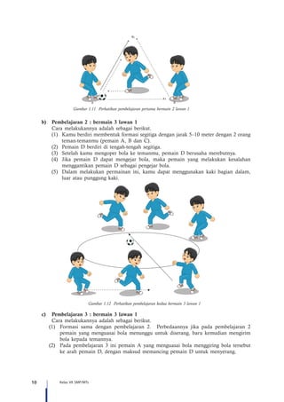 10 Kelas VII SMP/MTs
B
B
1
A
A
1
Gambar 1.11 Perhatikan pembelajaran pertama bermain 2 lawan 1
b)	 Pembelajaran 2 : bermain 3 lawan 1
Cara melakukannya adalah sebagai berikut.
(1)	 Kamu berdiri membentuk formasi segitiga dengan jarak 5–10 meter dengan 2 orang
teman-temanmu (pemain A, B dan C).
(2)	 Pemain D berdiri di tengah-tengah segitiga.
(3)	 Setelah kamu mengoper bola ke temanmu, pemain D berusaha merebutnya.
(4)	 Jika pemain D dapat mengejar bola, maka pemain yang melakukan kesalahan
menggantikan pemain D sebagai pengejar bola.
(5)	 Dalam melakukan permainan ini, kamu dapat menggunakan kaki bagian dalam,
luar atau punggung kaki.
Gambar 1.12 Perhatikan pembelajaran kedua bermain 3 lawan 1
c)	 Pembelajaran 3 : bermain 3 lawan 1
Cara melakukannya adalah sebagai berikut.
(1)	 Formasi sama dengan pembelajaran 2. Perbedaannya jika pada pembelajaran 2
pemain yang menguasai bola menunggu untuk diserang, baru kemudian mengirim
bola kepada temannya.
(2)	 Pada pembelajaran 3 ini pemain A yang menguasai bola menggiring bola tersebut
ke arah pemain D, dengan maksud memancing pemain D untuk menyerang.
 