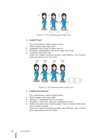 154 Kelas VII SMP/MTs
Gambar 6.1 Cara melakukan gerakan langkah biasa
2.	 Langkah Rapat
	 Cara melakukannya adalah sebagai berikut.
a.	 Berdiri dengan sikap tegak rileks.
b.	 Langkahkan kaki kanan di depan kaki kiri.
c.	 Kemudian, melangkahkan kaki kiri di depan kaki kanan.
d.	 Lanjutkan kedua kaki rapat.
Amati dan rasakan koordinasi gerakan yang dilakukan, dan temukan
pola yang paling sesuai buat kamu.
Gambar 6.2 Cara melakukan gerakan langkah rapat
3.	 Langkah Keseimbangan
	 Cara melakukannya adalah sebagai berikut.
a.	 Berdiri dengan sikap tegak rileks.
b.	 Hitungan 1: langkahkan kaki kiri ke depan.
c.	 Hitungan 2: kaki kanan menyusul melangkah ke depan.
d.	 Ketika tumit kaki kanan masih terangkat, kaki kiri mundur diikuti kaki
kanan mundur merapat.
Amati dan rasakan koordinasi gerakan yang dilakukan, dan temukan
pola yang paling sesuai buat kamu.
 