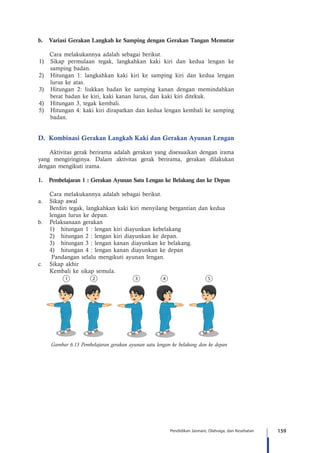 159Pendidikan Jasmani, Olahraga, dan Kesehatan
b.	 Variasi Gerakan Langkah ke Samping dengan Gerakan Tangan Memutar
	 Cara melakukannya adalah sebagai berikut.
1)	 Sikap permulaan tegak, langkahkan kaki kiri dan kedua lengan ke
samping badan.
2)	 Hitungan 1: langkahkan kaki kiri ke samping kiri dan kedua lengan
lurus ke atas.
3)	 Hitungan 2: liukkan badan ke samping kanan dengan memindahkan
berat badan ke kiri, kaki kanan lurus, dan kaki kiri ditekuk.
4)	 Hitungan 3, tegak kembali.
5)	 Hitungan 4: kaki kiri dirapatkan dan kedua lengan kembali ke samping
badan.
D.	 Kombinasi Gerakan Langkah Kaki dan Gerakan Ayunan Lengan
Aktivitas gerak berirama adalah gerakan yang disesuaikan dengan irama
yang mengiringinya. Dalam aktivitas gerak berirama, gerakan dilakukan
dengan mengikuti irama.
1.	 Pembelajaran 1 : Gerakan Ayunan Satu Lengan ke Belakang dan ke Depan
	 Cara melakukannya adalah sebagai berikut.
a.	 Sikap awal
	 Berdiri tegak, langkahkan kaki kiri menyilang bergantian dan kedua
	 lengan lurus ke depan.
b.	 Pelaksanaan gerakan
1)	 hitungan 1 : lengan kiri diayunkan kebelakang
2)	 hitungan 2 : lengan kiri diayunkan ke depan.
3)	 hitungan 3 : lengan kanan diayunkan ke belakang.
4)	 hitungan 4 : lengan kanan diayunkan ke depan
Pandangan selalu mengikuti ayunan lengan.
c.	 Sikap akhir
	 Kembali ke sikap semula.
Gambar 6.13 Pembelajaran gerakan ayunan satu lengan ke belakang dan ke depan
 