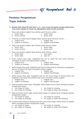 164 Kelas VII SMP/MTs
Penilaian Pengetahuan
Tugas Individu
A. 	Berilah tanda silang (X) pada huruf a, b, c, atau d yang merupakan jawaban paling benar!
Coba kamu kerjakan di rumah dan dikumpulkan dalam bentuk portofolio!
1.	 Sikap awal gerakan langkah biasa aktivitas gerak berirama adalah . . . .
	 a.	 berdiri tegak	 c.	 berdiri santai  
	 b.	 berdiri istirahat 	 d.	 berdiri rileks
2.	 Di bawah ini adalah bentuk langkah dalam aktivitas gerak berirama, kecuali . . . .
	 a.	 langkah biasa	 c.	 langkah rapat
	 b.	 langkah ke belakang 	 d.	 langkah keseimbangan
3.	 Sikap awal gerakan langkah rapat aktivitas gerak berirama adalah . . . .
	 a.	 berdiri rileks	 c.	 berdiri tegak
	 b.	 berdiri istirahat	 d.	 berdiri santai
4.	 Sikap awal gerakan langkah silang aktivitas gerak berirama adalah . . . .
	 a.	 berdiri tegak	 c.	 anjur kanan
	 b.	 berdiri rileks	 d.	 anjur kiri
5.	 Berdiri dengan sikap tegak, langkahkan kaki kiri ke depan dan kaki kanan menyusul
melangkah ke depan merupakan gerakan langkah . . . .
	 a.	 langkah biasa	 c.	 langkah rapat
	 b.	 langkah ke belakang 	 d.	 langkah keseimbangan
6.	 Berdiri dengan sikap tegak, langkahkan kaki kanan di depan kaki kiri, kemudian melangkahkan
kaki kiri di depan kaki kanan merupakan gerakan langkah . . . .
	 a.	 langkah biasa	 c.	 langkah rapat
	 b.	 langkah ke belakang 	 d.	 langkah keseimbangan
7.	 Berdiri dengan sikap tegak, langkahkan kaki kiri dan kedua lengan di samping badan dan
langkahkan kaki kanan dan jatuhkan pada tumit merupakan gerakan langkah . . . .
	 a.	 langkah biasa	 c.	 langkah rapat
	 b.	 langkah ke belakang 	 d.	 langkah keseimbangan
8.	 Sikap permulaan berdiri tegak, melangkah, kedua lengan lurus ke depan merupakan gerakan
mengayunkan lengan . . . .
	 a.	 satu lengan ke depan	 c.	 satu lengan ke samping  
	 b.	 satu lengan ke belakang 	 d.	 dua lengan ke depan dan belakang
9.	 Sikap permulaan berdiri tegak, ayunkan kedua lengan ke samping kanan merupakan gerakan
mengayunkan lengan . . . .
	 a.	 satu lengan ke depan	 c.	 satu lengan ke samping
	 b.	 satu lengan ke belakang 	 d.	 dua lengan ke depan dan belakang
10.	 Ayunkan kedua lengan ke belakang kemudian putar kedua lengan melalui bawah di samping
badan merupakan gerakan mengayunkan lengan . . . .
	 a.	 satu lengan ke depan	 c.	 satu lengan ke samping
	 b.	 satu lengan ke belakang 	 d.	 dua lengan ke depan dan belakang
6
 