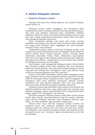 168 Kelas VII SMP/MTs
A.	Hakikat Kebugaran Jasmani
1.	 Pengertian Kebugaran Jasmani
Sekarang coba kamu baca tentang pengertian dan manfaat kebugaran
jasmani berikut ini.
Kebugaran jasmani adalah kesanggupan dan kemampuan tubuh
melakukan penyesuaian terhadap pembebanan fisik yang diberikan kepadanya
(dari kerja yang dilakukan sehari-hari) tanpa menimbulkan kelelahan
berlebihan yang berarti. Setiap orang membutuhkan kebugaran jasmani yang
baik, agar ia dapat melaksanakan pekerjaannya dengan efektif dan efisien
tanpa mengalami kelelahan yang berarti.
Tidak menimbulkan kelelahan yang berarti ialah setelah seseorang
melakukan suatu kegiatan atau aktivitas, masih mempunyai cukup semangat
dan tenaga untuk menikmati waktu senggangnya dan untuk keperluan-
keperluan lainnya yang mendadak.
Pengkondisian jasmani (physical conditioning) memegang peranan yang
sangat penting untuk mempertahankan atau meningkatkan derajat kebugaran
jasmani (physical fitness). Derajat kebugaran jasmani seseorang sangat
menentukan kemampuan fisiknya dalam melaksanakan tugas-tugasnya
sehari-hari. Kian tinggi derajat kebugaran jasmani seseorang kian tinggi pula
kemampuan kerja fisiknya. Dengan kata lain, hasil kerjanya kian produktif
jika kebugaran jasmaninya kian meningkat.
Selain berguna untuk meningkatkan kebugaran jasmani, latihan kondisi
fisik merupakan program pokok dalam pembinaan atlet untuk berprestasi
dalam suatu cabang olahraga. Atlet yang memiliki tingkat kebugaran jasmani
yang baik akan terhindar dari kemungkinan cedera yang biasanya sering
terjadi jika seseorang melakukan kerja fisik yang berat.
Menurut Toho (2007:51) kebugaran jasmani adalah kesanggupan tubuh
untuk melakukan aktivitas tanpa mengalami kelelahan yang berarti. Muhajir
(2006:79) menyatakan bahwa kebugaran jasmani adalah kesanggupan dan
kemampuan tubuh untuk melakukan penyesuaian (adaptasi) terhadap
pembebasan fisik yang diberikan kepadanya (dari kerja yang dilakukan
sehari-hari) tanpa menimbulkan kelelahan berlebihan yang berarti.
Kebugaran jasmani yang dibutuhkan setiap individu untuk bergerak dan
melakukan pekerjaan tidak sama, sesuai dengan gerak atau pekerjaan yang
dilakukan. Kebugaran jasmani yang dibutuhkan oleh seorang pelajar berbeda
dengan anggota TNI, olahragawan, atau karyawan.
Komponen-komponen kebugaran jasmani adalah faktor penentu derajat
kondisi setiap individu. Seseorang dikatakan bugar jika mampu melakukan
segala aktivitas kehidupan sehari-hari tanpa mengalami hambatan yang
berarti, dan dapat melakukan tugas berikutnya dengan segera.
Menurut Rusli Lutan (2011:63) kebugaran jasmani memiliki dua
komponen utama, yaitu: komponen kebugaran yang berkaitan dengan
kesehatan antara lain: kekuatan otot, daya tahan otot, daya tahan aerobik,
dan fleksibilitas; serta komponen kebugaran jasmani yang berkaitan dengan
keterampilan antara lain : koordinasi, agilitas, kecepatan gerak, power dan
keseimbangan.
 