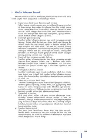 169Pendidikan Jasmani, Olahraga, dan Kesehatan
2.	 Manfaat Kebugaran Jasmani
Manfaat melakukan latihan kebugaran jasmani secara teratur dan benar
dalam jangka waktu yang cukup adalah sebagai berikut.
a.	 Menurunkan berat badan dan mencegah obesitas
	 Selain karena zat-zat makanan atau energi berlebih yang tertimbun
di dalam tubuh, kegemukan dan obesitas juga bisa terjadi karena
tubuh kurang beraktivitas. Itu sebabnya, olahraga merupakan salah
satu cara untuk menggerakan tubuh dalam upaya menurunkan berat
badan atau menjaga berat badan agar tidak gemuk, apalagi obesitas.
Itulah manfaat latihan kebugaran jasmani.
b.	 Mencegah penyakit jantung
	 Manfaat latihan kebugaran jasmani juga untuk mencegah penyakit
jantung. Ketika tubuh berolahraga, aliran darah dari jantung ke
seluruh tubuh dan dari seluruh tubuh ke jantung menjadi lebih
cepat daripada saat tubuh diam. Pada saat itu, otot-otot jantung
berkontraksi dengan baik. Semakin sering otot jantung dilatih (dengan
olahraga), semakin baik pula kinerjanya. Itu artinya, jantung akan
terhindar dari berbagai macam penyakit (seperti stroke, serangan
jantung, jantung koroner, atau yang lainnya).
c.	 Mencegah dan mengatur penyakit diabetes
	 Manfaat latihan kebugaran jasmani juga dapat mencegah penyakit
diabetes. Pada penyakit diabetes tipe 2, kelainan pada insulin
kebanyakan terjadi akibat kegemukan dan obesitas. Jadi, agar tubuh
terhindar dari penyakit diabetes tipe 2, hindarilah kegemukan dan
obesitas.
d.	 Meningkatkan kualitas hormon
	 Saat kita berolahraga, segala bentuk metabolisme tubuh akan berada
pada tingkat yang optimal. Jadi, manfaat latihan kebugaran jasmani
secara tidak langsung akan meningkatkan kualitas hormon yang ada
di tubuh kita.
e.	 Menurunkan tekanan darah tinggi
	 Tekanan darah tinggi bisa terjadi akibat adanya gangguan kesehatan,
termasuk penyakit jantung koroner, stroke, dan gagal jantung. Oleh
karena itu, untuk menghindarinya perlu dihindari juga penyakit-
penyakit penyebabnya. Olahraga mampu menghindarkan Anda dari
berbagai penyakit jantung dan tekanan darah tinggi.
f.	 Menambah kepintaran
	 Otak yang pintar adalah otak yang sirkulasi oksigennya lancar.
Olahraga mampu melancarakan sirkulasi oksigen ke otak. Itu
sebabnya, olahraga mampu menjauhkan kita dari penyakit-penyakit
yang melemahkan kerja otak (seperti pikun dan Alzeimer). Dengan
kata lain, manfaat latihan kebugaran jasmani adalah akan membuat
kamu senantiasa pintar.
g.	 Memberi banyak energi
	 Jika kamu rutin berolahraga, kamu akan bisa tidur nyenyak,
berpikir jernih, terhindar dari stres, dan berbagai hal lain yang bisa
menguras energi. Ini sama saja memberikan kesempatan bagi tubuh
untuk memproduksi banyak energi.
 