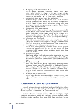 170 Kelas VII SMP/MTs
h.	 Mengurangi LDL dan menaikkan HDL
	 Dalam suatu penelitian disebutkan bahwa jalan kaki
atau jogging selama 24 hingga 32 km per minggu mampu
menurunkan “lemak jahat” (LDL = Low Density Lipoprotein) dan
menaikkan “lemak baik” (HDL = High Density Lipoprotein).
i.	 Menurunkan gejala depresi ringan dan kegelisahan
	 Saat berolahraga, tubuh kita akan merasa rileks. Inilah salah satu
manfaat latihan kebugaran jasmani. Hal ini tentu saja mempengaruhi
depresi. Dalam sebuah sumber disebutkan bahwa salah satu
penanganan terhadap orang-orang yang mengalami depresi ringan
adalah diberi latihan olahraga.
j.	 Menurunkan risiko kanker tertentu
	 Manfaat latihan kebugaran jasmani juga dapat menurunkan risiko
kanker. Dalam suatu penelitian dikatakan bahwa ternyata olahraga
dapat menurunkan tingkat risiko kanker tertentu sebesar 30%.
Kanker tersebut misalnya saja kanker kolon (usus besar), kanker
payudara, kanker paru-paru, dan multiple myeloma (sumsum tulang).
k.	 Melindungi dari osteoporosis
	 Para ahli berpendapat bahwa anak-anak yang banyak bergerak
(aktif) akan memiliki tulang yang kuat. Sehingga, mereka terhindar
dari risiko osteoporosis (pengeroposan tulang) ketika sudah dewasa.
l.	 Meningkatkan citra diri dan rasa percaya diri 
	 Dalam suatu jurnal psikologi disebutkan bahwa sekecil apa pun
olahraga bisa meningkatkan citra diri dan rasa percaya diri pada
pelakunya. Itulah manfaat latihan kebugaran jasmani yang tidak
sadar kita rasakan.
m.	 Meningkatkan mood 
	 Jika kamu sedang jenuh, olahraga adalah salah satu cara yang
bisa menghilangkannya. Sebuah studi mengatakan bahwa olahraga
aerobik dapat mengurangi ketegangan dan membuat kita semangat
lagi.
n.	 Membuat awet muda
	 Jika kamu melihat artis Minati Atmanegara, pernahkah kamu
penasaran dengan usianya? Di tahun 2013 ini dia berusia 54 tahun.
Akan tetapi, jika dilihat dari fisiknya, dia bak seorang ibu yang baru
berusia 35 tahun. Hal ini tentu saja karena dia rajin berolahraga.
Manfaat latihan kebugaran jasmani membuat orang tampak awet
muda.
o.	 Membuat anak-anak selalu aktif
	 Dalam suatu penelitian diungkapkan bahwa ternyata orangtua yang
rajin berolahraga akan membuat anak-anaknya selalu aktif dan
ceria.
B.	Bentuk-Bentuk Latihan Kebugaran Jasmani
Apakah kebugaran jasmani penting bagi kehidupan kita. Latihan-latihan
apa saja yang bisa kamu lakukan? Agar kamu bisa memahami tentang
kebugaran jasmani, pelajari materi berikut ini dengan cermat.
Latihan kebugaran jasmani merupakan salah satu syarat yang sangat
diperlukan dalam usaha peningkatan kebugaran jasmani seseorang, dapat
dikatakan sebagai keperluan dasar yang tidak dapat diabaikan. Karena
 