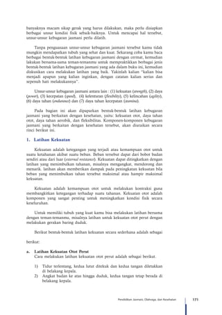 171Pendidikan Jasmani, Olahraga, dan Kesehatan
banyaknya macam sikap gerak yang harus dilakukan, maka perlu disiapkan
berbagai unsur kondisi fisik sebaik-baiknya. Untuk mencapai hal tersebut,
unsur-unsur kebugaran jasmani perlu dilatih.
Tanpa penguasaan unsur-unsur kebugaran jasmani tersebut kamu tidak
mungkin mendapatkan tubuh yang sehat dan kuat. Sekarang coba kamu baca
berbagai bentuk-bentuk latihan kebugaran jasmani dengan cermat, kemudian
lakukan bersama-sama teman-temanmu untuk mempraktikkan berbagai jenis
bentuk-bentuk latihan kebugaran jasmani yang ada dalam buku ini, kemudian
diskusikan cara melakukan latihan yang baik. Yakinlah kalian “kalian bisa
menjadi apapun yang kalian inginkan, dengan catatan kalian serius dan
sepenuh hati melakukannya”.
Unsur-unsur kebugaran jasmani antara lain : (1) kekuatan (strength), (2) daya
(power), (3) kecepatan (speed), (4) kelenturan (flexibility), (5) kelincahan (agility),
(6) daya tahan (endurance) dan (7) daya tahan kecepatan (stamina).
Pada bagian ini akan dipaparkan bentuk-bentuk latihan kebugaran
jasmani yang berkaitan dengan kesehatan, yaitu: kekuatan otot, daya tahan
otot, daya tahan aerobik, dan fleksibilitas. Komponen-komponen kebugaran
jasmani yang berkaitan dengan kesehatan tersebut, akan diuraikan secara
rinci berikut ini.
1.	 Latihan Kekuatan
Kekuatan adalah ketegangan yang terjadi atau kemampuan otot untuk
suatu ketahanan akibat suatu beban. Beban tersebut dapat dari bobot badan
sendiri atau dari luar (external resistance). Kekuatan dapat ditingkatkan dengan
latihan yang menimbulkan tahanan, misalnya mengangkat, mendorong dan
menarik. latihan akan memberikan dampak pada peningkatan kekuatan bila
beban yang menimbulkan tahan tersebut maksimal atau hampir maksimal
kekuatan.
Kekuatan adalah kemampuan otot untuk melakukan kontraksi guna
membangkitkan ketegangan terhadap suatu tahanan. Kekuatan otot adalah
komponen yang sangat penting untuk meningkatkan kondisi fisik secara
keseluruhan.
Untuk memiliki tubuh yang kuat kamu bisa melakukan latihan bersama
dengan teman-temanmu, misalnya latihan untuk kekuatan otot perut dengan
melakukan gerakan baring duduk.
Berikut bentuk-bentuk latihan kekuatan secara sederhana adalah sebagai
berikut:
a.	 Latihan Kekuatan Otot Perut
Cara melakukan latihan kekuatan otot perut adalah sebagai berikut.
1)	 Tidur terlentang, kedua lutut ditekuk dan kedua tangan diletakkan
di belakang kepala.
2)	 Angkat badan ke atas hingga duduk, kedua tangan tetap berada di
belakang kepala.
 