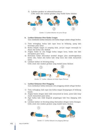 172 Kelas VII SMP/MTs
3)	 Lakukan gerakan ini sebanyak-banyaknya.
	 Coba amati dan rasakan gerakan yang mudah kamu lakukan.
Gambar 7.1 Latihan kekuatan otot perut (Sit-up)
b.	 Latihan Kekuatan Otot Kedua Lengan
Cara melakukan latihan kekuatan otot kedua lengan adalah sebagai berikut.
1)	 Tidur terlungkup, kedua kaki rapat lurus ke belakang, ujung kaki
bertumpu pada lantai.
2)	 Kedua telapak tangan di samping dada, jari-jari tangan menunjuk ke
depan dan kedua siku ditekuk.
3)	 Angkat badan ke atas hingga kedua tangan lurus, badan dan kaki
merupakan garis lurus.
4)	 Kemudian badan diturunkan kembali dengan jalan membengkokkan
kedua siku, badan dan kedua kaki tetap lurus dan tidak menyentuh
lantai.
5)	 Lakukan latihan ini berulang-ulang.
	 Coba amati dan rasakan gerakan yang mudah kamu lakukan.
c.	 Latihan Kekuatan Otot Punggung
Cara melakukan latihan kekuatan otot punggung adalah sebagai berikut.
1)	 Tidur terlungkup, kaki rapat dan kedua tangan berpegangan di belakang
kepala.
2)	 Angkat badan dengan dada tidak menyentuh ke lantai, posisi kaki tetap
masih menyentuh pada lantai,
3)	 Agar kedua kaki tidak bergerak pergelangan kaki bisa dipegang oleh
teman.
4)	 Lakukan latihan ini berulang-ulang disesuaikan dengan irama hitungan.
	 Coba amati dan rasakan gerakan yang mudah kamu lakukan.
Gambar 7.3 Latihan kekuatan otot punggung (Back-up)
Gambar 7.2 Latihan kekuatan otot kedua lengan (Push-up)
 