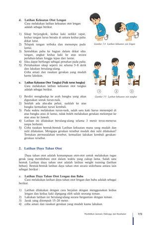 173Pendidikan Jasmani, Olahraga, dan Kesehatan
d.	 Latihan Kekuatan Otot Lengan
Cara melakukan latihan kekuatan otot lengan 	
adalah sebagai berikut.
1)	 Sikap berjongkok, kedua kaki sedikit rapat,
kedua tangan lurus berada di antara kedua paha
dekat lutut.
2)	 Telapak tangan terbuka dan menumpu pada
lantai.
3)	 Sentuhkan paha ke bagian dalam dekat siku
tangan, angkat kedua kaki ke atas secara
perlahan-lahan hingga lepas dari lantai.
4)	 Siku dapat berfungsi sebagai penahan pada paha.
5)	 Pertahankan sikap seperti ini selama 5–8 detik
dan lakukan berulang-ulang.
	 Coba amati dan rasakan gerakan yang mudah
kamu lakukan.
e.	 Latihan Kekuatan Otot Tungkai (Naik turun bangku)
Cara melakukan latihan kekuatan otot tungkai
adalah sebagai berikut.
1)	 Berdiri menghadap ke arah bangku yang akan
digunakan untuk turun-naik.
2)	 Setelah ada aba-aba peluit, naiklah ke atas
bangku kemudian turun kembali.
3)	 Pada waktu melakukan turun-naik, salah satu kaki harus menempel di
atas bangku atau di lantai, tidak boleh melakukan gerakan melompat ke
atas atau ke bawah.
4)	 Latihan ini dilakukan berulang-ulang selama 3 menit terus-menerus
tanpa berhenti.
5)	 Coba rasakan bentuk-bentuk Latihan kekuatan mana yang mudah dan
sulit dilakukan. Mengapa gerakan tersebut mudah dan sulit dilakukan?
Temukan permasalahan tersebut, kemudian lakukan kembali gerakan-
gerakan tersebut.
2.	 Latihan Daya Tahan Otot
Daya tahan otot adalah kemampuan otot-otot untuk melakukan tugas
gerak yang membebani otot dalam waktu yang cukup lama. Salah satu
bentuk Latihan daya tahan otot adalah latihan weight training (latihan
beban). Bentuk-bentuk latihan daya tahan otot secara sederhana antara lain
sebagai berikut :
a.	 Latihan Daya Tahan Otot Lengan dan Bahu
Cara melakukan latihan daya tahan otot lengan dan bahu adalah sebagai
berikut.
1)	 Latihan dilakukan dengan cara berjalan dengan menggunakan kedua
lengan dan kedua kaki dipegang oleh salah seorang teman.
2)	 Lakukan latihan ini berulang-ulang secara bergantian dengan teman.
3)	 Jarak yang ditempuh 15–20 meter.
4)	 coba amati dan rasakan gerakan yang mudah kamu lakukan.
Gambar 7.4 Latihan kekuatan otot lengan
Gambar 7.5 Latihan kekuatan otot tungkai
 