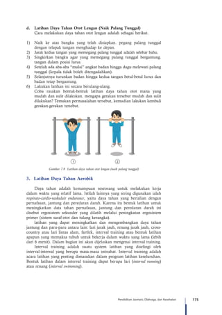 175Pendidikan Jasmani, Olahraga, dan Kesehatan
d.	 Latihan Daya Tahan Otot Lengan (Naik Palang Tunggal)
Cara melakukan daya tahan otot lengan adalah sebagai berikut.
1)	 Naik ke atas bangku yang telah disiapkan. pegang palang tunggal
dengan telapak tangan menghadap ke depan.
2)	 Jarak kedua tangan yang memegang palang tunggal adalah selebar bahu.
3)	 Singkirkan bangku agar yang memegang palang tunggal bergantung.
tangan dalam posisi lurus.
4)	 Setelah ada aba-aba “mulai” angkat badan hingga dagu melewati palang
tunggal (kepala tidak boleh ditengadahkan).
5)	 Selanjutnya turunkan badan hingga kedua tangan betul-betul lurus dan
badan tetap bergantung.
6)	 Lakukan latihan ini secara berulang-ulang.
	 Coba rasakan bentuk-bentuk latihan daya tahan otot mana yang
mudah dan sulit dilakukan. mengapa gerakan tersebut mudah dan sulit
dilakukan? Temukan permasalahan tersebut, kemudian lakukan kembali
gerakan-gerakan tersebut.
Gambar 7.9 Latihan daya tahan otot lengan (naik palang tunggal)
3.	 Latihan Daya Tahan Aerobik
Daya tahan adalah kemampuan seseorang untuk melakukan kerja
dalam waktu yang relatif lama. Istilah lainnya yang sering digunakan ialah
respirato-cardio-vaskulair endurance, yaitu daya tahan yang bertalian dengan
pernafasan, jantung dan peredaran darah. Karena itu bentuk latihan untuk
meningkatkan data tahan pernafasan, jantung dan peredaran darah ini
disebut ergosistem sekunder yang dilatih melalui peningkatan ergosistem
primer (sistem saraf-otot dan tulang kerangka).
latihan yang dapat meningkatkan dan mengembangkan daya tahan
jantung dan paru-paru antara lain: lari jarak jauh, renang jarak jauh, cross-
country atau lari lintas alam, fartlek, interval training atau bentuk latihan
apapun yang memaksa tubuh untuk bekerja dalam waktu yang lama (lebih
dari 6 menit). Dalam bagian ini akan dijelaskan mengenai interval training.
Interval training adalah suatu system latihan yang diselingi oleh
interval-interval yang berupa masa-masa intirahat. Interval training adalah
acara latihan yang penting dimasukan dalam program latihan keseluruhan.
Bentuk latihan dalam interval training dapat berupa lari (interval running)
atau renang (interval swimming).
 