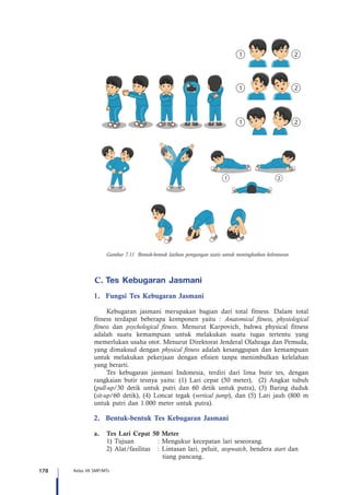 178 Kelas VII SMP/MTs
Gambar 7.11 Bentuk-bentuk latihan peregangan statis untuk meningkatkan kelenturan
C.	Tes Kebugaran Jasmani
1.	 Fungsi Tes Kebugaran Jasmani
Kebugaran jasmani merupakan bagian dari total fitness. Dalam total
fitness terdapat beberapa komponen yaitu : Anatomical fitness, physiological
fitness dan psychological fitness. Menurut Karpovich, bahwa physical fitness
adalah suatu kemampuan untuk melakukan suatu tugas tertentu yang
memerlukan usaha otot. Menurut Direktorat Jenderal Olahraga dan Pemuda,
yang dimaksud dengan physical fitness adalah kesanggupan dan kemampuan
untuk melakukan pekerjaan dengan efisien tanpa menimbulkan kelelahan
yang berarti.
Tes kebugaran jasmani Indonesia, terdiri dari lima butir tes, dengan
rangkaian butir tesnya yaitu: (1) Lari cepat (50 meter), (2) Angkat tubuh
(pull-up/30 detik untuk putri dan 60 detik untuk putra), (3) Baring duduk
(sit-up/60 detik), (4) Loncat tegak (vertical jump), dan (5) Lari jauh (800 m
untuk putri dan 1.000 meter untuk putra).
2.	 Bentuk-bentuk Tes Kebugaran Jasmani
a.	 Tes Lari Cepat 50 Meter
	 1) Tujuan		 : Mengukur kecepatan lari seseorang.
	 2) Alat/fasilitas	 : Lintasan lari, peluit, stopwatch, bendera start dan 		
		 tiang pancang.
 