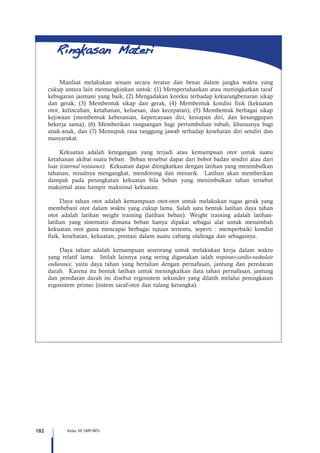 182 Kelas VII SMP/MTs
Manfaat melakukan senam secara teratur dan benar dalam jangka waktu yang
cukup antara lain memungkinkan untuk: (1) Mempertahankan atau meningkatkan taraf
kebugaran jasmani yang baik, (2) Mengadakan koreksi terhadap kekurangbenaran sikap
dan gerak, (3) Membentuk sikap dan gerak, (4) Membentuk kondisi fisik (kekuatan
otot, kelincahan, ketahanan, keluesan, dan kecepatan), (5) Membentuk berbagai sikap
kejiwaan (membentuk keberanian, kepercayaan diri, kesiapan diri, dan kesanggupan
bekerja sama), (6) Memberikan rangsangan bagi pertumbuhan tubuh, khususnya bagi
anak-anak, dan (7) Memupuk rasa tanggung jawab terhadap kesehatan diri sendiri dan
masyarakat.
Kekuatan adalah ketegangan yang terjadi atau kemampuan otot untuk suatu
ketahanan akibat suatu beban. Beban tersebut dapat dari bobot badan sendiri atau dari
luar (external resistance). Kekuatan dapat ditingkatkan dengan latihan yang menimbulkan
tahanan, misalnya mengangkat, mendorong dan menarik. Latihan akan memberikan
dampak pada peningkatan kekuatan bila beban yang menimbulkan tahan tersebut
maksimal atau hampir maksimal kekuatan.
Daya tahan otot adalah kemampuan otot-otot untuk melakukan tugas gerak yang
membebani otot dalam waktu yang cukup lama. Salah satu bentuk latihan daya tahan
otot adalah latihan weight training (latihan beban). Weight training adalah latihan-
latihan yang sistematis dimana beban hanya dipakai sebagai alat untuk menambah
kekuatan otot guna mencapai berbagai tujuan tertentu, seperti : memperbaiki kondisi
fisik, kesehatan, kekuatan, prestasi dalam suatu cabang olahraga dan sebagainya.
Daya tahan adalah kemampuan seseorang untuk melakukan kerja dalam waktu
yang relatif lama. Istilah lainnya yang sering digunakan ialah respirato-cardio-vaskulair
endurance, yaitu daya tahan yang bertalian dengan pernafasan, jantung dan peredaran
darah. Karena itu bentuk latihan untuk meningkatkan data tahan pernafasan, jantung
dan peredaran darah ini disebut ergosistem sekunder yang dilatih melalui peningkatan
ergosistem primer (sistem saraf-otot dan tulang kerangka).
 