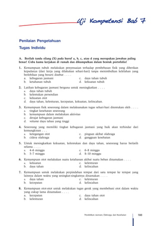 183Pendidikan Jasmani, Olahraga, dan Kesehatan
Penilaian Pengetahuan
Tugas Individu
A.	 Berilah tanda silang (X) pada huruf a, b, c, atau d yang merupakan jawaban paling 	
benar! Coba kamu kerjakan di rumah dan dikumpulkan dalam bentuk portofolio!
1.	 Kemampuan tubuh melakukan penyesuaian terhadap pembebasan fisik yang diberikan
kepadanya (dari kerja yang dilakukan sehari-hari) tanpa menimbulkan kelelahan yang
berlebihan yang berarti disebut . . . .
	 a.	 kebugaran jasmani 	 c.	 daya tahan tubuh
	 b.	 ketahanan tubuh	 d.	 kekuatan tubuh
2.	 Latihan kebugaran jasmani berguna untuk meningkatkan . . . .
	a.	daya tahan tubuh
	 b.	 kelentukan persendian
	 c.	 kekuatan otot
	 d.	 daya tahan, kelenturan, kecepatan, kekuatan, kelincahan.
3.	 Kemampuan fisik seseorang dalam melaksanakan tugas sehari-hari ditentukan oleh . . . .
	a.	tingkat kesehatan seseorang
	 b.	 kemampuan dalam melakukan aktivitas
	 c.	 derajat kebugaran jasmani
	 d.	 volume daya tahan yang tinggi
4.	 Seseorang yang memiliki tingkat kebugaran jasmani yang baik akan terhindar dari
kemungkinan . . .
	 a.	 ketegangan otot 	 c.	 pingsan akibat olahraga	
	 b.	 cidera olahraga	 d.	 gangguan kesehatan
5.	 Untuk meningkatkan kekuatan, kelentukan dan daya tahan, seseorang harus berlatih
selama . . . .
	a.	4–6 minggu	 c.	 6–8 minggu
	 b.	 5–7 minggu	 d.	 8–10 minggu
6.	 Kemampuan otot melakukan suatu ketahanan akibat suatu beban dinamakan . . . .
	a.	kekuatan	 c.	kelenturan
	 b.	 daya tahan	 d.	 kelincahan
7.	 Kemampuan untuk melakukan perpindahan tempat dari satu tempat ke tempat yang
lainnya dalam waktu yang sesingkat-singkatnya dinamakan . . . .
	a.	daya tahan	 c.	 kelenturan
	 b.	 kecepatan	 d.	kelincahan
8.	 Kemampuan otot-otot untuk melakukan tugas gerak yang membebani otot dalam waktu
yang cukup lama dinamakan . . . .
	 a.	 kecepatan	 c.	 daya tahan otot
	 b.	 kelenturan	 d.	kelincahan
7
 