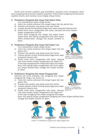 13Pendidikan Jasmani, Olahraga, dan Kesehatan
Setelah kamu bermain sepakbola yang dimodifikasi, selanjutnya kamu mempelajari teknik
dasar menggiring bola permainan sepakbola yang benar. Teknik-teknik menggiring bola permainan
sepakbola tersebut akan diuraikan secara lengkap sebagai berikut.
1)	 Pembelajaran Menggiring Bola dengan Kaki Bagian Dalam
	 Cara melakukannya adalah sebagai berikut.
a)	 Amati dan rasakan perkenaan bola dengan bagian kaki dan guliran bola.
b)	 Temukan pola gerakan yang paling sesuai buat dirimu.
c)	 Lakukan gerakan berulang-ulang hingga kamu dapat mengontrol jalannya bola.
d)	 Setelah kamu lancar menggunakan kaki kanan, sekarang coba kamu lakukan
dengan menggunakan kaki kiri.
	 Untuk dapat menggiring bola dengan kaki bagian dalam
dengan benar, bola digiring menggunakan kaki kanan bagian
dalam perlahan-lahan, sehingga bola bergulir perlahan ke
depan.
2)	 Pembelajaran Menggiring Bola dengan Kaki Bagian Luar
	 Cara melakukannya adalah sebagai berikut.
a)	 Amati dan rasakan perkenaan bola dengan bagian kaki dan
guliran bola.
b)	 Temukan pola gerakan yang paling sesuai buat dirimu.
c)	 Lakukan gerakan tersebut berulang-ulang hingga kamu dapat
mengontrol jalannya bola.
d)	 Setelah kamu lancar menggunakan kaki kanan, sekarang
coba kamu lakukan dengan menggunakan kaki bagian kiri.
	 Untuk dapat menggiring bola dengan kaki bagian luar dengan
benar, bola digiring dengan menggunakan kaki kanan bagian
luar dengan perlahan-lahan sehingga bola bergulir perlahan
ke depan.
3)	 Pembelajaran Menggiring Bola dengan Punggung Kaki
Sekarang coba kamu praktikkan cara menggiring bola dengan
punggung kaki dengan cara berikut ini.
a)	 Amati dan rasakan perkenaan bola dengan bagian kaki dan
guliran bola.
b)	 Temukan pola gerakan yang paling sesuai buat dirimu.
c)	 	Lakukan gerakan tersebut berulang-ulang hingga kamu dapat
mengontrol jalannya bola.
d)	 Setelah kamu lancar menggunakan kaki kanan, sekarang
coba kamu lakukan dengan menggunakan kaki bagian kiri.
	 Untuk dapat menggiring bola dengan punggung kaki dengan
benar, bola digiring dengan menggunakan punggung kaki kanan dengan perlahan-lahan
sehingga bola bergulir perlahan ke depan.
Gambar 1.18 Pembelajaran menggiring bola dengan punggung kaki
Gambar 1.16 Cara menggiring
bola dengan kaki bagian dalam
Gambar 1.17 Pembelajaran
menggiring bola dengan kaki
bagian luar
 