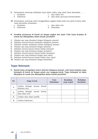 184 Kelas VII SMP/MTs
9.	 Kemampuan seseorang melakukan kerja dalam waktu yang relatif lama dinamakan . . . .
	a.	kecepatan	 c.	 daya tahan otot
	 b.	 kelenturan	 d.	 daya tahan paru-paru/kardiovaskuler
10.	 Kemampuan seseorang untuk menggerakkan anggota badan pada luas gerak tertentu pada 	
	 suatu persendian dinamakan . . . .
	a.	kecepatan	 c.	 daya tahan otot
	 b.	 kelenturan	 d.	kelincahan
B	 Jawablah pertanyaan di bawah ini dengan singkat dan tepat! Coba kamu kerjakan di
rumah dan dikumpulkan dalam bentuk portofolio!
1.	 Jelaskan apa yang dimaksud dengan kebugaran jasmani!
2.	 Sebutkan macam-macam komponen kebugaran jasmani!
3.	 Sebutkan manfaat melakukan latihan kebugaran jasmani!
4.	 Jelaskan apa yang dimaksud dengan kekuatan!
5.	 Sebutkan macam-macam bentuk latihan kekuatan!
6.	 Jelaskan apa yang dimaksud dengan kecepatan!
7.	 Sebutkan macam-macam bentuk latihan kecepatan!
8.	 Jelaskan apa yang dimaksud dengan daya tahan!
9.	 Sebutkan macam-macam bentuk latihan daya tahan!
10.	 Jelaskan apa yang dimaksud dengan kelentukan!
Tugas Kelompok
C.	 Setelah kamu mempelajari materi aktivitas kebugaran jasmani, coba kamu kerjakan tugas
kelompok di bawah ini dengan penuh rasa tanggung jawab. Tugas kelompok ini dapat
dikerjakan di rumah dan dikumpulkan dalam bentuk portofolio!
No. Tugas Gerak
Cara
Melakukan
Kesalahan
yang terjadi
Perbaikan
Kesalahan
1.
Latihan berbagai macam bentuk
kekuatan otot.
2.
Latihan berbagai macam bentuk
daya tahan otot.
3. Latihan daya tahan aerobik
4. Latihan kelenturan.
 