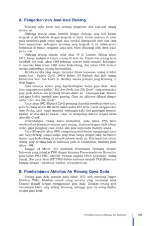 187Pendidikan Jasmani, Olahraga, dan Kesehatan
A.	 Pengertian dan Asal-Usul Renang
Sekarang coba kamu baca tentang pengertian dan asal-usul renang
berikut ini.
Olahraga renang sangat berbeda dengan olahraga yang lain karena
bergerak di air berbeda dengan bergerak di darat. Gerak manusia di darat
pada umumnya pada posisi tegak atau vertikal dipengaruhi oleh data tarik
bumi sepenuhnya, sedangkan perenang yang bergerak di air dalam posisi
horizontal di bawah pengaruh daya tarik bumi dikurangi oleh daya tekan
air ke atas.
Olahraga renang dimulai sejak abad 19 di London. Sekitar tahun
1837, hanya terdapat 6 kolam renang di kota itu. Populeritas renang terus
membaik dan pada tahun 1869 beberapa asosiasi mulai muncul. Sedangkan
di Amerika baru tahun 1888 mulai berkembang, dan tahun 1920 berhasil
merajai perlombaan renang internasional.
Mereka-mereka yang sangat menonjol dalam kejuaraan renang tersebut
antara lain : Sydney Cavill (1945), Robert JH Kiphuth dari klub renang
Universitas Yale, dan Lewis B. Handley wanita pertama yang berenang di
Selat Inggris.
Pada mulanya nomor yang dipertandingkan hanya gaya dada. Gaya
baru yang pertama adalah “Side Arm Stroke atau Side Stroke” yang merupakan
gaya ganti dimana sisi perenang berada dalam air. Dorongan kaki dirubah
dari gaya kodok menjadi gaya gunting. Gaya ini akhirnya dikenal dengan
nama “Over Arm Side Stroke”.
Pada tahun 1902, Richard Cavill perenang Australia membuat rekor baru,
yaitu berenang sejauh 100 meter dalam waktu 48,6 detik. Cavill menggunakan
Arm Stroke, akan tetapi merubah tendangan kaki dari guntingan menjadi
kipasan ke atas dan ke bawah. Gaya ini selanjutnya dikenal dengan nama
Australia Crawl.
Perkembangan renang dunia selanjutnya, pada tahun 1935 telah
membuahkan bermacam-macam gaya renang, diantaranya gaya dada (Breast
stroke), gaya punggung (back stroke), dan gaya kupu-kupu (butterfly stroke).
Pada Olimpiade tahun 1908, orang-orang telah berani mengarungi lautan
dan menyeberangi sungai-sungai yang besar hanya dengan rakit. Kemudian
lambat laun berkembang ke seluruh pelosok tanah air. Dan berdirilah kolam
renang yang pertama kali di Indonesia yaitu di Cihampelas, Bandung pada
tahun 1904.
Tanggal 24 Maret 1951 berdirilah Perserikatan Berenang Seluruh
Indonesia yang disingkat PBSI dengan ketuanya Poerwosoedarmo. Kemudian
pada tahun 1952 PBSI diterima menjadi anggota FINA (organisasi renang
dunia). Dan pada tahun 1957 PBSI diubah namanya menjadi PRSI (Persatuan
Renang Seluruh Indonesia). Sumber: www.pbprsi.org.
B.	 Pembelajaran Aktivitas Air Renang Gaya Dada
Renang gaya dada popular pada tahun 1875 oleh perenang Inggris
Metthew Webb. Metthew adalah orang pertama yang merenangi teluk
Channel (kanal) dengan menggunakan gaya dada. Gerakan renang gaya
menyerupai katak yang sedang berenang, sehingga gaya ini sering disebut
dengan gaya katak.
 