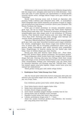 188 Kelas VII SMP/MTs
Perbedaannya, pada manusia sikap meluncurnya dilakukan dengan kedua
kaki dan tangan lurus, sedangkan pada katak hal ini tidak ditemukan. Gaya
dada pada abad 19 sudah diajarkan dan diperlombakan di sekolah-sekolah
termasuk sekolah militer, sehingga dikenal dengan nama gaya sekolah atau
“Schoolslag”.
Bentuk variasi berenang secara utuh di bawah air digunakan oleh
perenang Teofilo Lidefonso pada Olimpiade tahun 1928. Ia memodifikasi
teknik mengambil napas setelah melakukan satu gerakan di bawah air. Begitu
pula perenang Rusia yang bernama Lounitchev meniru juara Olimpiade 1956
Masaru Furukawa dari Jepang.
Gerak gaya di bawah permukaan air ternyata menambah cepatnya
gerak maju, dan hal ini kemudian dilarang oleh FINA (Induk Organisasi
Renang Dunia) sejak tahun 1957. Peraturan ini kemudian merangsang untuk
mengembangkan gaya dada dengan posisi di atas permukaan air. Perenang
Amerika, Chest Jastremski tampil berperan pada awal tahun 1960 dengan
“Power Breast Stroke” (bertenaga gaya dada), sehingga untuk beberapa saat
Amerika Serikat memegang supremasi pada gaya ini.
Pada tahun 1966 perenang Rusia, Nikolai Pankain mulai mengembangkan
gerak gaya dada yang dapat menambah kecepatan gerak tangan melakukan
fase istirahat, menghilangkan sikap dimana tangan akan kembali bersama-
sama di bawah dada. Hal ini merupakan pembaharuan dalam irama dari
gayanya dengan kemungkinan agak sedikit menunda posisi pengambilan
napas. Pengembangan ini berperan penting dan kini disebut gaya dada
Eropa. Gaya ini berbeda dengan gaya dada Amerika.
Renang gaya dada pada dasarnya dapat ditinjau dari : Posisi tubuh,
gerakan kaki, gerakan lengan, gerakan pernapasan, dan koordinasi gerakan.
Tanpa penguasaan teknik tersebut kamu tidak mungkin dapat berenang
dengan baik pula. Sekarang coba kamu baca berbagai teknik dasar renang
gaya dada dengan cermat, kemudian lakukan bersama-sama teman-temanmu
untuk mempraktikkan berbagai jenis keterampilan yang ada dalam buku
ini, kemudian diskusikan cara berenang yang baik. Yakinlah kamu “kamu
bisa menjadi apapun yang kamu inginkan, dengan catatan kamu serius dan
sepenuh hati melakukannya”
Teknik gerakan renang gaya dada adalah sebagai berikut.
1.	 Pembelajaran Posisi Tubuh Renang Gaya Dada
Ada dua macam posisi tubuh (body bosition) renang gaya dada pada saat
meluncur atau saat kedua tangan lurus ke depan, yaitu : versi Amerika Utara
dan versi Eropa Timur.
Cara melakukan gerakan posisi badan adalah sebagai berikut.
a.	 Posisi badan beserta seluruh anggota badan rileks
b.	 Badan harus sehorizontal mungkin
c.	 Gerakan dimulai dengan persiapan kaki
d.	 Tumit ditarik mendekati pinggul sekaligus membuka lutut ke luar
e.	 Dorong kedua kaki ke belakang secaar serempak
f.	 Rapatkan kembali kedua kaki seperti sikap pertama
g.	 Lakukan pembelajaran dengan jarak 5 – 7 meter
	 Amati dan rasakan koordinasi gerakan yang dilakukan, dan temukan
pola yang paling sesuai buat kamu.
 