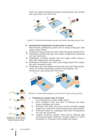 190 Kelas VII SMP/MTs
	 Amati dan rasakan pembelajaran gerakan yang dilakukan, dan temukan
	 pola yang paling sesuai buat kamu.
Gambar 8.3 Bentuk-bentuk pembelajaran gerakan kaki badan terlentangrenang gaya dada
b.	 Bentuk-Bentuk Pembelajaran Gerakan Kaki di Tempat
Bentuk-bentuk pembelajaran gerakan kaki di tempat renang gaya dada
adalah sebagai berikut.
1)	 Pembelajaran gerakan kaki gaya dada sambil memegang dinding kolam.
2)	 Pembelajaran gerakan kaki gaya dada dengan menggunakan pelampung
sirif kaki (kick-board).
3)	 Pembelajaran koordinasi gerakan kaki dan tangan sambil meluncur,
lebih baik menggunakan alat pernapasan.
4)	 Pembelajaran koordinasi gaya dada secara lengkap (gerak kaki, lengan,
dan gerak mengambil napas).
5)	 Pembelajaran gaya dada dengan orientasi pada jarak hasil setiap kayuhan.
	 Amati dan rasakan pembelajaran gerakan yang dilakukan, dan 		
	 temukan pola yang paling sesuai buat kamu.
Gambar 8.4 Bentuk-bentuk pembelajaran gerakan kaki di tempat renang gaya dada
c.	 Pembelajaran Gerakan Kaki di Tempat
		 Cara melakukannya adalah sebagai berikut.
1)	 Posisi telungkup, kedua kaki lurus ke belakang dan kedua
tangan memegang parit kolam.
2)	 Kemudian tarik kedua kaki secara serentak mendekati pinggul
hingga lutut membentuk sudut dan kedua paha agak membuka.
3)	 Bersamaan dengan itu, pergelangan kaki diputar menghadap ke
luar dan siap mendorong.
4)	 Langkah selanjutnya, gerakan kedua kaki ke belakang agak
menyamping hingga membentuk setengah lingkaran di bawah
permukaan air, bersamaan kedua telapak kaki diputar.
Gambar 8.5 Bentuk-bentuk
Pembelajaran gerakan kaki di
tempat renang gaya dada
 