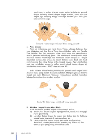 192 Kelas VII SMP/MTs
mendorong ke dalam telapak tangan saling berhadapan serentak
dengan menutup telapak tangan hingga bertemu, kedua siku dan
lengan juga menutup hingga keduanya bertemu pada satu garis
lurus di bawah dagu.
Gambar 8.7 Rotasi tangan versi Eropa Timur renang gaya dada
c.	 Versi Canada
Versi ini berkembang dari versi Eropa Timur, sehingga beberapa fase
yang dilakukan pada fase Eropa Timur juga dilakukan pada vase Canada.
Fase istirahat dan fase membuka keluar tetap sama, dan perbedaannya
terletak pada fase mendorong, yaitu : Fase menutup ke dalam (Inward sweep)
dilakukan setelah berakhirnya fase membuka keluar dilanjutkan dengan
melakukan sapuan atau ayunan ke dalam dimana kedua belah siku tidak
perlu bertemu dan cukup hanya kedua telapak tangan. Agar diperhatikan
pada saat melakukan sapuan ke dalam posisi telapak tangan dengan air
membentuk sudut antara 30-45° atau rata-rata 40°.
Coba rasakan bentuk-bentuk pembelajaran gerakan rotasi tangan (Hand
Rotation) mana yang mudah dan sulit dilakukan. Mengapa gerakan tersebut
mudah dan sulit dilakukan? Temukan permasalahan tersebut, kemudian
lakukan kembali gerakan-gerakan tersebut.
Gambar 8.8 Rotasi tangan versi Canada renang gaya dada
d.	 Gerakan Lengan Renang Gaya Dada
	 Cara melakukan gerakan lengan adalah sebagai berikut.
1)	 Berdiri pada kolam dangkal, dipinggir kolam, kedua paha mengepit
papan pelampung.
2)	 Luruskan kedua lengan ke depan dan kedua kaki ke belakang
hingga badan terapung di atas permukaan air.
3)	 Lakukan gerakan tangan renang gaya dada berulang-ulang.
	 Amati dan rasakan pembelajaran gerakan yang dilakukan, dan 		
	 temukan pola yang paling sesuai buat kamu.
 