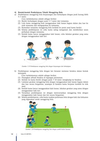 14 Kelas VII SMP/MTs
4)	 Bentuk-bentuk Pembelajaran Teknik Menggiring Bola
a)	 Pembelajaran menggiring bola berpasangan dan berhadapan dengan jarak kurang lebih
5–7 meter.
	 Cara melakukannya adalah sebagai berikut.
(1)	 Berdiri berhadapan dengan jarak 5–7 meter dari temanmu.
(2)	 Lalu kamu menggiring bola menggunakan kaki kanan bagian dalam dan luar ke
arah temanmu dan mengoperkan ke temanmu.
(3)	 Kemudian temanmu menggiring bola kembali ke posisi awal kamu berdiri.
(4)	 Selama pembelajaran ini coba kamu saling mengamati dan memberikan saran
perbaikan dengan temanmu.
(5)	 Setelah kamu lancar menggunakan kaki kanan, coba lakukan gerakan yang sama
dengan menggunakan kaki kiri.
Gambar 1.19 Pembelajaran menggiring bola dengan berpasangan dan berhadapan
A A A
B
b)	 Pembelajaran menggiring bola dengan lari berantai memutar bendera dalam bentuk
kelompok.
	 Cara melakukannya adalah sebagai berikut.
(1)	 Pasangkan sebuah bendera di lapangan permainan.
(2)	 Setelah itu kamu berdiri dengan jarak 7–10 meter menghadap ke bendera.
(3)	 Lakukan gerakan menggiring bola dengan menggunakan kaki kanan bagian dalam
dan luar secara bergantian, sesampai di bendera kamu berputar kembali ke titik
awal.
(4)	 Setelah kamu lancar menggunakan kaki kanan, lakukan gerakan yang sama dengan
menggunakan kaki kiri.
(5)	 Variasikan pembelajaran ini dengan memvariasikan menggiring bola dengan
menggunakan kaki kanan dan kiri secara bergantian.
(6)	 Selama pembelajaran, coba kamu rasakan perkenaan bola dengan kaki dan kekuatan
yang digunakan untuk menggiring bola.
Gambar 1.20 Pembelajaran menggiring bola dengan sambil berlari berantai
 