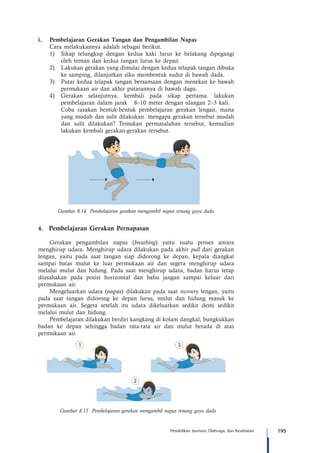 195Pendidikan Jasmani, Olahraga, dan Kesehatan
i.	 Pembelajaran Gerakan Tangan dan Pengambilan Napas
	 Cara melakukannya adalah sebagai berikut.
1)	 Sikap telungkup dengan kedua kaki lurus ke belakang dipegangi
oleh teman dan kedua tangan lurus ke depan.
2)	 Lakukan gerakan yang dimulai dengan kedua telapak tangan dibuka
ke samping, dilanjutkan siku membentuk sudut di bawah dada.
3)	 Putar kedua telapak tangan bersamaan dengan menekan ke bawah
permukaan air dan akhir putarannya di bawah dagu.
4)	 Gerakan selanjutnya, kembali pada sikap pertama. lakukan
pembelajaran dalam jarak 8–10 meter dengan ulangan 2–3 kali.
	 Coba rasakan bentuk-bentuk pembelajaran gerakan lengan, mana
yang mudah dan sulit dilakukan. mengapa gerakan tersebut mudah
dan sulit dilakukan? Temukan permasalahan tersebut, kemudian
lakukan kembali gerakan-gerakan tersebut.
Gambar 8.14 Pembelajaran gerakan mengambil napas renang gaya dada
4.	 Pembelajaran Gerakan Pernapasan
Gerakan pengambilan napas (breathing) yaitu suatu proses antara
menghirup udara. Menghirup udara dilakukan pada akhir pull dari gerakan
lengan, yaitu pada saat tangan siap didorong ke depan, kepala diangkat
sampai batas mulut ke luar permukaan air dan segera menghirup udara
melalui mulut dan hidung. Pada saat menghirup udara, badan harus tetap
diusahakan pada posisi horizontal dan bahu jangan sampai keluar dari
permukaan air.
Mengeluarkan udara (napas) dilakukan pada saat recovery lengan, yaitu
pada saat tangan didorong ke depan lurus, mulut dan hidung masuk ke
permukaan air. Segera setelah itu udara dikeluarkan sedikit demi sedikit
melalui mulut dan hidung.
Pembelajaran dilakukan berdiri kangkang di kolam dangkal, bungkukkan
badan ke depan sehingga badan rata-rata air dan mulut berada di atas
permukaan air.
Gambar 8.15 Pembelajaran gerakan mengambil napas renang gaya dada
 