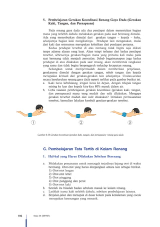 196 Kelas VII SMP/MTs
5.	 Pembelajaran Gerakan Koordinasi Renang Gaya Dada (Gerakan
Kaki, Tangan, dan Pernapasan)
Pada renang gaya dada ada dua pendapat dalam menentukan bagian
mana yang terlebih dahulu melakukan gerakan pada saat berenang dimulai.
Ada yang menyebutkan dimulai dari gerakan tangan – kepala – bahu,
selanjutnya bagian kaki mengikutinya. Pendapat lain mengatakan, mulai
dari kaki dan seterusnya merupakan kebalikan dari pendapat pertama.
Kedua pendapat tersebut di atas memang tidak begitu saja diikuti
tanpa adanya alasan yang kuat. Akan tetapi terlepas dari kedua pendapat
tersebut, sebenarnya gerakan/bagian mana yang pertama kali mulai pada
saat berenang tidak menjadi persoalan. Sebab bagaimanapun juga kedua
pendapat di atas dilakukan pada saat renang, akan membentuk rangkaian
yang sama dan tidak begitu berpengaruh terhadap kecepatan renang.
Sedangkan untuk mempermudah dalam memberikan penjelasan,
gerakannya dimulai dengan gerakan tangan, sebab tangan dan kepala
merupakan kemudi dari gerakan-gerakan lain selanjutnya. Urutan-urutan
secara keseluruhan renang gaya dada seperti terlihat pada gambar berikut ini.
a.	 Kaki lurus kebelakang, lengan lurus ke depan, dengan telapak tangan
miring ke luar dan kepala kira-kira 80% masuk dalam air.
b.	 Coba rasakan pembelajaran gerakan koordinasi (gerakan kaki, tangan,
dan pernapasan) mana yang mudah dan sulit dilakukan. Mengapa
gerakan tersebut mudah dan sulit dilakukan? Temukan permasalahan
tersebut, kemudian lakukan kembali gerakan-gerakan tersebut.
C.	Pembelajaran Tata Tertib di Kolam Renang  
1.	 Hal-hal yang Harus Dilakukan Sebelum Berenang
a.	 Melakukan pemanasan untuk mencegah terjadinya kejang otot di waktu
berenang. Otot-otot yang harus diregangkan antara lain sebagai berikut.
1)	 Otot-otot lengan
2)	 Otot-otot leher
3)	 Otot pinggang
4)	 Otot punggung dan perut
5)	 Otot-otot kaki
b.	 Setelah itu bilaslah badan sebelum masuk ke kolam renang.
c.	 Latihlah irama kaki terlebih dahulu, sebelum pembelajaran lainnya.
d.	 Berjalan-jalan dan menapak di dasar kolam pada kedalaman yang cocok
merupakan kesenangan yang menarik.
Gambar 8.16 Gerakan koordinasi (gerakan kaki, tangan, dan pernapasan) renang gaya dada
 