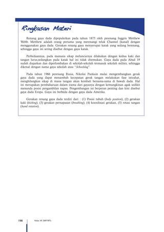 198 Kelas VII SMP/MTs
Renang gaya dada dipopulerkan pada tahun 1875 oleh perenang Inggris Metthew
Webb. Metthew adalah orang pertama yang merenangi teluk Channel (kanal) dengan
menggunakan gaya dada. Gerakan renang gaya menyerupai katak yang sedang berenang,
sehingga gaya ini sering disebut dengan gaya katak.
Perbedaannya, pada manusia sikap meluncurnya dilakukan dengan kedua kaki dan
tangan lurus,sedangkan pada katak hal ini tidak ditemukan. Gaya dada pada Abad 19
sudah diajarkan dan diperlombakan di sekolah-sekolah termasuk sekolah militer, sehingga
dikenal dengan nama gaya sekolah atau “Schoolslag”.
Pada tahun 1966 perenang Rusia, Nikolai Pankain mulai mengembangkan gerak
gaya dada yang dapat menambah kecepatan gerak tangan melakukan fase istirahat,
menghilangkan sikap di mana tangan akan kembali bersama-sama di bawah dada. Hal
ini merupakan pembaharuan dalam irama dari gayanya dengan kemungkinan agak sedikit
menunda posisi pengambilan napas. Pengembangan ini berperan penting dan kini disebut
gaya dada Eropa. Gaya ini berbeda dengan gaya dada Amerika.
Gerakan renang gaya dada terdiri dari : (1) Posisi tubuh (body position), (2) gerakan
kaki (kicking), (3) gerakan pernapasan (breathing), (4) koordinasi gerakan, (5) rotasi tangan
(hand rotation).
 