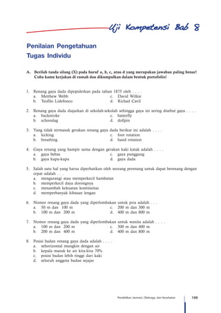 199Pendidikan Jasmani, Olahraga, dan Kesehatan
Penilaian Pengetahuan
Tugas Individu
A.	 Berilah tanda silang (X) pada huruf a, b, c, atau d yang merupakan jawaban paling benar!
Coba kamu kerjakan di rumah dan dikumpulkan dalam bentuk portofolio!
1.	 Renang gaya dada dipopulerkan pada tahun 1875 oleh . . . .
	 a.	 Metthew Webb	 c.	 David Wilkie
	 b.	 Teofilo Lidefonco	 d.	 Richad Cavil
2.	 Renang gaya dada diajarkan di sekolah-sekolah sehingga gaya ini sering disebut gaya . . . .
	 a.	backstroke	 c.	batterfly
	 b.	 schooslag	 d.	dollpin
3.	 Yang tidak termasuk gerakan renang gaya dada berikut ini adalah . . . .
	 a.	 kicking 	 c.	 foot rotation
	 b.	 breathing 	 d.	 hand rotation
4.	 Gaya renang yang hampir sama dengan gerakan kaki katak adalah . . . .
	 a.	 gaya bebas	 c.	 gaya punggung
	 b.	 gaya kupu-kupu 	 d.	 gaya dada
5.	 Salah satu hal yang harus diperhatikan oleh seorang perenang untuk dapat berenang dengan
cepat adalah . . .
	 a.	 mengurangi atau memperkecil hambatan
	 b.	 memperkecil daya dorongnya
	 c.	 menambah kekuatan kontinuitas
	 d.	 memperbanyak kibasan lengan
6.	 Nomor renang gaya dada yang diperlombakan untuk pria adalah . . .
	 a.	 50 m dan 100 m	 c.	 200 m dan 300 m
	 b.	 100 m dan 200 m	 d.	 400 m dan 800 m
7.	 Nomor renang gaya dada yang diperlombakan untuk wanita adalah . . . .
	 a.	 100 m dan 200 m	 c.	 300 m dan 400 m
	 b.	 200 m dan 400 m	 d.	 400 m dan 800 m
8.	 Posisi badan renang gaya dada adalah . . . .
	 a.	 sehorizontal mungkin dengan air
	 b.	 kepala masuk ke air kira-kira 70%
	 c.	 posisi badan lebih tinggi dari kaki
	 d.	 seluruh anggota badan sejajar
8
 
