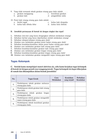 200 Kelas VII SMP/MTs
9.	 Yang tidak termasuk teknik gerakan renang gaya dada adalah . . . .
	 a.	 gerakan mengapung	 c.	 koordinasi gerakan
	 b.	 gerakan kaki	 d.	 pengambilan nafas
10.	Posisi kaki renang renang gaya dada adalah . . . .
	 a.	 berdiri tegak	 c.	 kedua kaki dirapatka
	 b.	 kedua kaki dibuka lebar	 d.	 kedua lutut ditekuk
B.	 Jawablah pertanyaan di bawah ini dengan singkat dan tepat!
1.	 Sebutkan otot-otot yang harus diregangkan sebelum melakukan renang!
2.	 Sebutkan hal-hal yang harus diperhatikan setelah melakukan renang!
3.	 Sebutkan tahapan-tahapan renang gaya dada!
4.	 Jelaskan cara melakukan gerakan posisi badan renang gaya dada!
5.	 Sebutkan kesalahan-kesalahan dalam posisi badan renang gaya dada!
6.	 Jelaskan cara melakukan gerakan kaki renang gaya dada!
7.	 Sebutkan kesalahan-kesalahan gerakan kaki renang gaya dada!
8.	 Jelaskan cara melakukan gerakan lengan renang gaya dada!
9.	 Sebutkan kesalahan-kesalahan gerakan lengan renang gaya dada!
10.	 Jelaskan cara melakukan gerakan mengambil napas renang gaya dada!
Tugas Kelompok
C.	 Setelah kamu mempelajari materi aktivitas air, coba kamu kerjakan tugas kelompok
di bawah ini dengan penuh rasa tanggung jawab. Tugas kelompok ini dapat dikerjakan
di rumah dan dikumpulkan dalam bentuk portofolio!
No. Tugas Gerak
Cara
Melakukan
Kesalahan
yang terjadi
Perbaikan
Kesalahan
1.
Pembelajaran teknik gerakan meluncur
renang gaya dada.
2.
Pembelajaran teknik gerakan kaki renang
gaya dada.
3.
Pembelajaran teknik gerakan lengan
renang gaya dada.
4.
Pembelajaran teknik gerakan mengambil
napas renang gaya dada.
5.
Pembelajaran teknik koordinasi gerakan
renang gaya dada.
 