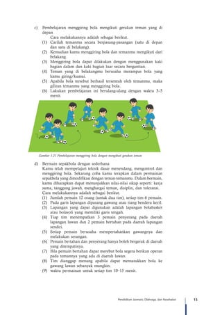 15Pendidikan Jasmani, Olahraga, dan Kesehatan
c)	 Pembelajaran menggiring bola mengikuti gerakan teman yang di
depan
	 Cara melakukannya adalah sebagai berikut.
(1)	 Carilah temanmu secara berpasang-pasangan (satu di depan
dan satu di belakang).
(2)	 Kemudian kamu menggiring bola dan temanmu mengikuti dari
belakang.
(3)	 Menggiring bola dapat dilakukan dengan menggunakan kaki
bagian dalam dan kaki bagian luar secara bergantian.
(4)	Teman yang di belakangmu berusaha merampas bola yang
kamu giring/kuasai.
(5)	 Apabila bola tersebut berhasil tersentuh oleh temanmu, maka
giliran temanmu yang menggiring bola.
(6)	 Lakukan pembelajaran ini berulang-ulang dengan waktu 3–5
menit.
Gambar 1.21 Pembelajaran menggiring bola dengan mengikuti gerakan teman
d)	 Bermain sepakbola dengan sederhana
Kamu telah mempelajari teknik dasar menendang, mengontrol dan
menggiring bola. Sekarang coba kamu terapkan dalam permainan
sepakbola yang dimodifikasi dengan teman-temanmu. Dalam bermain,
kamu diharapkan dapat menunjukkan nilai-nilai sikap seperti: kerja
sama, tanggung jawab, menghargai teman, disiplin, dan toleransi.
Cara melakukannya adalah sebagai berikut.
(1)	 Jumlah pemain 12 orang (untuk dua tim), setiap tim 6 pemain.
(2)	 Pada garis lapangan dipasang gawang atau tiang bendera kecil.
(3)	 Lapangan yang dapat digunakan adalah lapangan bolabasket
atau bolavoli yang memiliki garis tengah.
(4)	Tiap tim menempatkan 3 pemain penyerang pada daerah
lapangan lawan dan 2 pemain bertahan pada daerah lapangan
sendiri.
(5)	Setiap pemain berusaha mempertahankan gawangnya dan
melakukan serangan.
(6)	 Pemain bertahan dan penyerang hanya boleh bergerak di daerah
yang ditempatinya.
(7)	 Bila pemain bertahan dapat merebut bola segera berikan operan
pada temannya yang ada di daerah lawan.
(8)	Tim dianggap menang apabila dapat memasukkan bola ke
gawang lawan sebanyak mungkin.
(9)	 waktu permainan untuk setiap tim 10–15 menit.
 