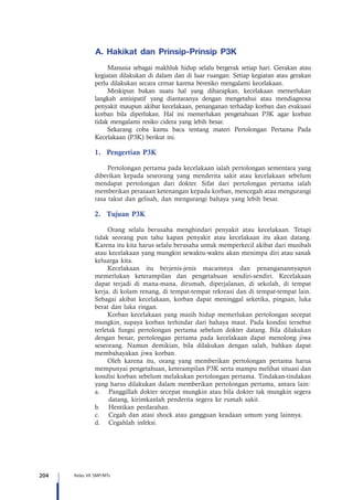 204 Kelas VII SMP/MTs
A.	Hakikat dan Prinsip-Prinsip P3K
Manusia sebagai makhluk hidup selalu bergerak setiap hari. Gerakan atau
kegiatan dilakukan di dalam dan di luar ruangan. Setiap kegiatan atau gerakan
perlu dilakukan secara cemat karena beresiko mengalami kecelakaan.
Meskipun bukan suatu hal yang diharapkan, kecelakaan memerlukan
langkah antisipatif yang diantaranya dengan mengetahui atau mendiagnosa
penyakit maupun akibat kecelakaan, penanganan terhadap korban dan evakuasi
korban bila diperlukan. Hal ini memerlukan pengetahuan P3K agar korban
tidak mengalami resiko cidera yang lebih besar.
Sekarang coba kamu baca tentang materi Pertolongan Pertama Pada
Kecelakaan (P3K) berikut ini.
1.	 Pengertian P3K
Pertolongan pertama pada kecelakaan ialah pertolongan sementara yang
diberikan kepada seseorang yang menderita sakit atau kecelakaan sebelum
mendapat pertolongan dari dokter. Sifat dari pertolongan pertama ialah
memberikan perasaan ketenangan kepada korban, mencegah atau mengurangi
rasa takut dan gelisah, dan mengurangi bahaya yang lebih besar.
2.	 Tujuan P3K
Orang selalu berusaha menghindari penyakit atau kecelakaan. Tetapi
tidak seorang pun tahu kapan penyakit atau kecelakaan itu akan datang.
Karena itu kita harus selalu berusaha untuk memperkecil akibat dari musibah
atau kecelakaan yang mungkin sewaktu-waktu akan menimpa diri atau sanak
keluarga kita.
Kecelakaan itu berjenis-jenis macamnya dan penanganannyapun
memerlukan keterampilan dan pengetahuan sendiri-sendiri. Kecelakaan
dapat terjadi di mana-mana, dirumah, diperjalanan, di sekolah, di tempat
kerja, di kolam renang, di tempat-tempat rekreasi dan di tempat-tempat lain.
Sebagai akibat kecelakaan, korban dapat meninggal seketika, pingsan, luka
berat dan luka ringan.
Korban kecelakaan yang masih hidup memerlukan pertolongan secepat
mungkin, supaya korban terhindar dari bahaya maut. Pada kondisi tersebut
terletak fungsi pertolongan pertama sebelum dokter datang. Bila dilakukan
dengan benar, pertolongan pertama pada kecelakaan dapat menolong jiwa
seseorang. Namun demikian, bila dilakukan dengan salah, bahkan dapat
membahayakan jiwa korban.
Oleh karena itu, orang yang memberikan pertolongan pertama harus
mempunyai pengetahuan, keterampilan P3K serta mampu melihat situasi dan
kondisi korban sebelum melakukan pertolongan pertama. Tindakan-tindakan
yang harus dilakukan dalam memberikan pertolongan pertama, antara lain:
a. 	 Panggillah dokter secepat mungkin atau bila dokter tak mungkin segera
datang, kirimkanlah penderita segera ke rumah sakit.
b. 	 Hentikan perdarahan.
c. 	 Cegah dan atasi shock atau gangguan keadaan umum yang lainnya.
d. 	 Cegahlah infeksi.
 