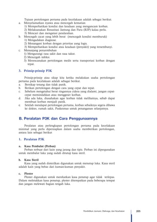 205Pendidikan Jasmani, Olahraga, dan Kesehatan
Tujuan pertolongan pertama pada kecelakaan adalah sebagai berikut.
a.	 Menyelamatkan nyawa atau mencegah kematian
1) Memperhatikan kondisi dan keadaan yang mengancam korban.
2) Melaksanakan Resusitasi Jantung dan Paru (RJP) kalau perlu.
3) Mencari dan mengatasi pendarahan.
b.	 Mencegah cacat yang lebih berat (mencegah kondisi memburuk)
1) Mengadakan diagnose.
2) Menangani korban dengan prioritas yang logis.
3) Memperhatikan kondisi atau keadaan (penyakit) yang tersembunyi.
c.	 Menunjang penyembuhan
1) Mengurangi rasa sakit dan rasa takut.
2) Mencegah infeksi.
3) Merencanakan pertolongan medis serta transportasi korban dengan
tepat.
3.	 Prinsip-prinsip P3K
Prinsip-prinsip atau sikap kita ketika melakukan usaha pertolongan
pertama pada kecelakaan adalah sebagai berikut.
a. 	 Bersikap tenang dan tidak panik.
b. 	 Berikan pertolongan dengan cara yang cepat dan tepat.
c. 	 Sebelum mengetahui berat ringannya cidera yang dialami, jangan cepat-
cepat memindahkan atau menggeser korban.
d. 	 Jika ada luka, diusahakan agar korban tidak melihatnya, sebab dapat
membuat korban menjadi panik.
e. 	 Setelah mendapat pertolongan pertama, korban sebaiknya segera dibawa
ke dokter, rumah sakit, Puskesmas untuk penanganan selanjutnya.
B.	Peralatan P3K dan Cara Penggunaannya
Peralatan atau perlengkapan pertolongan pertama pada kecelakaan
minimal yang perlu dipersiapkan dalam usaha memberikan pertolongan,
antara lain sebagai berikut
1.	 Peralatan P3K
a.	 Kasa Pembalut (Perban)
Perban terbuat dari kain yang jarang dan tipis. Perban ini dipergunakan
untuk membalut luka yang sudah ditutup kasa steril.
b.	 Kasa Steril
Kasa yang sudah disterilkan digunakan untuk menutup luka. Kasa steril
adalah kain yang bebas dari kuman-kuman penyakit.
c.	Plester
Plester digunakan untuk merekatkan kasa penutup agar tidak terlepas.
Dalam meletakkan kasa penutup, plester ditempatkan pada beberapa tempat
dan jangan melewati bagian tengah luka.
 
