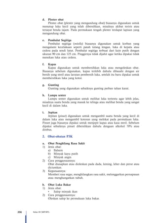 206 Kelas VII SMP/MTs
d.	 Plester obat
Plester obat (plester yang mengandung obat) biasanya digunakan untuk
menutup luka kecil yang telah dibersihkan, misalnya akibat teriris atau
tersayat benda tajam. Pada permukaan tengah plester terdapat lapisan yang
mengandung obat.
e.	 Pembalut Segitiga
Pembalut segitiga (mitella) biasanya digunakan untuk korban yang
mengalami kecelakaan seperti patah tulang lengan, luka di kepala atau
cedera pada sendi lutut. Pembalut segitiga terbuat dari kain putih dengan
ukuran 90 cm dan 125 cm. Pinggirnya tidak dijahit agar ketika dipakai tidak
menekan luka atau cedera.
f.	Kapas
Kapas digunakan untuk membersihkan luka atau mengoleskan obat.
Biasanya sebelum digunakan, kapas terlebih dahulu dibasahi dengan air
bersih yang steril atau larutan pembersih luka, setelah itu baru dipakai untuk
membersihkan luka yang kotor.
g.	Gunting
Gunting yang digunakan sebaiknya gunting perban tahan karat.
h.	 Lampu senter
Lampu senter digunakan untuk melihat luka tertentu agar lebih jelas,
misalnya suatu benda yang masuk ke telinga atau melihat benda yang sangat
kecil di dalam luka.
i.	Jepitan
Jepitan (pinset) digunakan untuk mengambil suatu benda yang kecil di
dalam luka atau mengambil kotoran yang melekat pada permukaan luka.
Pinset juga biasanya dipakai untuk menjepit kapas atau kasa steril. Sebelum
dipakai sebaiknya pinset dibersihkan dahulu dengaan alkohol 70% atau
direbus.
2.	 Obat-obatan P3K
a.	 Obat Penghilang Rasa Sakit
1)	 Jenis obat:
a)	 Balsem
b)	 Minyak kayu putih
c)	 Minyak angin
2)	 Cara penggunaannya:
Obat diusapkan atau dioleskan pada dada, kening, leher dan perut atau
diciumkan.
3)	 Kegunaannya:
Memberi rasa segar, menghilangkan rasa sakit, melonggarkan pernapasan
atau menghangatkan tubuh.
b.	 Obat Luka Bakar
1)	 Jenis obat:
•	 Salep minyak ikan
2)	 Cara penggunaannya:
Oleskan salep ke permukaan luka bakar.
 
