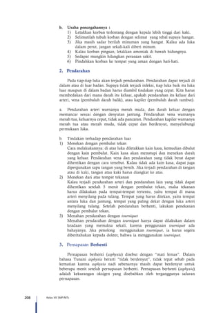 208 Kelas VII SMP/MTs
b.	 Usaha pencegahannya :
1)	 Letakkan korban terlentang dengan kepala lebih tinggi dari kaki.
2)	 Selimutilah tubuh korban dengan selimut yang tebal supaya hangat.
3)	 Jika masih sadar berilah minuman yang hangat. Kalau ada luka
dalam perut, jangan sekali-kali diberi minum.
4)	 Kalau korban pingsan, letakkan amoniak di bawah hidungnya.
5)	 Sedapat mungkin hilangkan perasaan sakit.
6)	 Pindahkan korban ke tempat yang aman dengan hati-hati.
2.	Pendarahan
Pada tiap-tiap luka akan terjadi pendarahan. Pendarahan dapat terjadi di
dalam atau di luar badan. Supaya tidak terjadi infeksi, tiap luka baik itu luka
luar maupun di dalam badan harus diambil tindakan yang cepat. Kita harus
membedakan dari mana darah itu keluar, apakah pendarahan itu keluar dari
arteri, vena (pembuluh darah balik), atau kapiler (pembuluh darah rambut).
a.	 Pendarahan arteri warnanya merah muda, dan darah keluar dengan
memancar sesuai dengan denyutan jantung. Pendarahan vena warnanya
merah tua, keluarnya cepat, tidak ada pancaran. Pendarahan kapiler warnanya
merah tua atau merah muda, tidak cepat dan berdenyut, menyelubungi
permukaan luka.
b.	 Tindakan terhadap pendarahan luar
1)	 Menekan dengan pembalut tekan
	 Cara melakukannya: di atas luka diletakkan kain kasa, kemudian dibalut
dengan kain pembalut. Kain kasa akan menutupi dan menekan darah
yang keluar. Pendarahan vena dan pendarahan yang tidak berat dapat
dihentikan dengan cara tersebut. Kalau tidak ada kain kasa, dapat juga
dipergunakan sapu tangan yang bersih. Jika terjadi pendarahan di tangan
atau di kaki, tangan atau kaki harus diangkat ke atas.
2)	 Menekan dari atas tempat tekanan
	 Kalau terjadi pendarahan arteri dan pendarahan lain yang tidak dapat
dihentikan setelah 5 menit dengan pembalut tekan, maka tekanan
harus dilakukan pada tempat-tempat tertentu, yaitu tempat di mana
arteri menyilang pada tulang. Tempat yang harus ditekan, yaitu tempat
antara luka dan jantung, tempat yang paling dekat dengan luka arteri
menyilang tulang. Setelah pendarahan berhenti, lakukan penekanan
dengan pembalut tekan.
3)	 Menahan pendarahan dengan tourniquet
	 Menahan pendarahan dengan tourniquet hanya dapat dilakukan dalam
keadaan yang memaksa sekali, karena penggunaan tourniquet ada
bahayanya. Jika penolong menggunakan tourniquet, ia harus segera
diberitahukan kepada dokter, bahwa ia menggunakan tourniquet.
3.	 Pernapasan Berhenti
Pernapasan berhenti (asphyxia) disebut dengan “mati lemas”. Dalam
bahasa Yunani asphyxia berarti “tidak berdenyut”, tidak tepat sebab pada
kematian karena asphyxia nadi sebenarnya masih dapat berdenyut untuk
beberapa menit setelah pernapasan berhenti. Pernapasan berhenti (asphyxia)
adalah kekurangan oksigen yang disebabkan oleh terganggunya saluran
pernapasan.
 