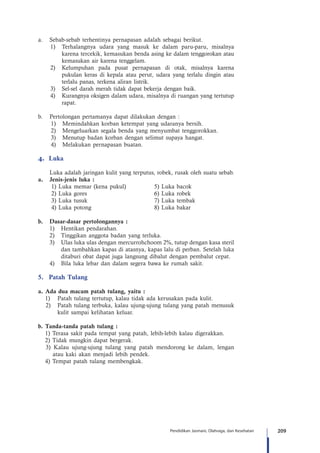 209Pendidikan Jasmani, Olahraga, dan Kesehatan
a.	 Sebab-sebab terhentinya pernapasan adalah sebagai berikut.
1)	 Terhalangnya udara yang masuk ke dalam paru-paru, misalnya
karena tercekik, kemasukan benda asing ke dalam tenggorokan atau
kemasukan air karena tenggelam.
2)	 Kelumpuhan pada pusat pernapasan di otak, misalnya karena
pukulan keras di kepala atau perut, udara yang terlalu dingin atau
terlalu panas, terkena aliran listrik.
3)	 Sel-sel darah merah tidak dapat bekerja dengan baik.
4)	 Kurangnya oksigen dalam udara, misalnya di ruangan yang tertutup
rapat.
b.	 Pertolongan pertamanya dapat dilakukan dengan :
1)	 Memindahkan korban ketempat yang udaranya bersih.
2)	 Mengeluarkan segala benda yang menyumbat tenggorokkan.
3)	 Menutup badan korban dengan selimut supaya hangat.
4)	 Melakukan pernapasan buatan.
4.	 Luka
Luka adalah jaringan kulit yang terputus, robek, rusak oleh suatu sebab.
a.	 Jenis-jenis luka :
1) Luka memar (kena pukul)	 	 5) Luka bacok
2) Luka gores	 	 	 	 6) Luka robek
3) Luka tusuk	 	 	 	 7) Luka tembak
4) Luka potong	 	 	 	 8) Luka bakar
b.	 Dasar-dasar pertolongannya :
1)	 Hentikan pendarahan.
2)	 Tinggikan anggota badan yang terluka.
3)	 Ulas luka ulas dengan mercurrohchoom 2%, tutup dengan kasa steril
dan tambahkan kapas di atasnya, kapas lalu di perban. Setelah luka
ditaburi obat dapat juga langsung dibalut dengan pembalut cepat.
4)	 Bila luka lebar dan dalam segera bawa ke rumah sakit.
5.	 Patah Tulang
a. Ada dua macam patah tulang, yaitu :
1)	 Patah tulang tertutup, kalau tidak ada kerusakan pada kulit.
2)	 Patah tulang terbuka, kalau ujung-ujung tulang yang patah menusuk
kulit sampai kelihatan keluar.
b. Tanda-tanda patah tulang :
1) Terasa sakit pada tempat yang patah, lebih-lebih kalau digerakkan.
2) Tidak mungkin dapat bergerak.
3) Kalau ujung-ujung tulang yang patah mendorong ke dalam, lengan
atau kaki akan menjadi lebih pendek.
4) Tempat patah tulang membengkak.
 
