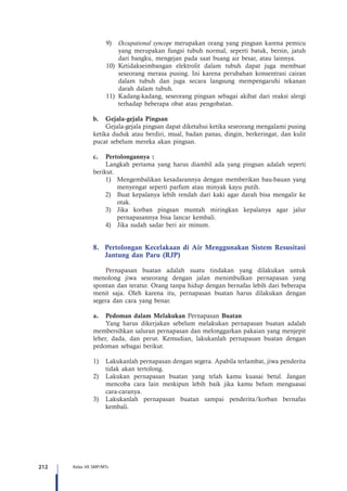 212 Kelas VII SMP/MTs
9)	 Occupational syncope merupakan orang yang pingsan karena pemicu
yang merupakan fungsi tubuh normal, seperti batuk, bersin, jatuh
dari bangku, mengejan pada saat buang air besar, atau lainnya.
10)	Ketidakseimbangan elektrolit dalam tubuh dapat juga membuat
seseorang merasa pusing. Ini karena perubahan konsentrasi cairan
dalam tubuh dan juga secara langsung mempengaruhi tekanan
darah dalam tubuh.
11)	 Kadang-kadang, seseorang pingsan sebagai akibat dari reaksi alergi
terhadap beberapa obat atau pengobatan.
b.	 Gejala-gejala Pingsan
Gejala-gejala pingsan dapat diketahui ketika seseorang mengalami pusing
ketika duduk atau berdiri, mual, badan panas, dingin, berkeringat, dan kulit
pucat sebelum mereka akan pingsan.
c.	 Pertolongannya :
Langkah pertama yang harus diambil ada yang pingsan adalah seperti
berikut.
1)	 Mengembalikan kesadarannya dengan memberikan bau-bauan yang
menyengat seperti parfum atau minyak kayu putih.
2)	 Buat kepalanya lebih rendah dari kaki agar darah bisa mengalir ke
otak.
3)	 Jika korban pingsan muntah miringkan kepalanya agar jalur
pernapasannya bisa lancar kembali.
4)	 Jika sudah sadar beri air minum.
8.	 Pertolongan Kecelakaan di Air Menggunakan Sistem Resusitasi
Jantung dan Paru (RJP)
Pernapasan buatan adalah suatu tindakan yang dilakukan untuk
menolong jiwa seseorang dengan jalan menimbulkan pernapasan yang
spontan dan teratur. Orang tanpa hidup dengan bernafas lebih dari beberapa
menit saja. Oleh karena itu, pernapasan buatan harus dilakukan dengan
segera dan cara yang benar.
a.	 Pedoman dalam Melakukan Pernapasan Buatan
Yang harus dikerjakan sebelum melakukan pernapasan buatan adalah
membersihkan saluran pernapasan dan melonggarkan pakaian yang menjepit
leher, dada, dan perut. Kemudian, lakukanlah pernapasan buatan dengan
pedoman sebagai berikut.
1)	 Lakukanlah pernapasan dengan segera. Apabila terlambat, jiwa penderita
tidak akan tertolong.
2)	 Lakukan pernapasan buatan yang telah kamu kuasai betul. Jangan
mencoba cara lain meskipun lebih baik jika kamu belum menguasai
cara-caranya.
3)	 Lakukanlah pernapasan buatan sampai penderita/korban bernafas
kembali.
 