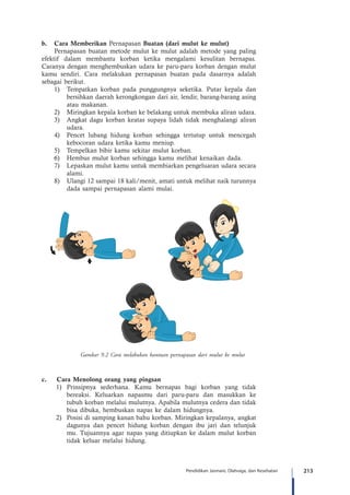 213Pendidikan Jasmani, Olahraga, dan Kesehatan
b.	 Cara Memberikan Pernapasan Buatan (dari mulut ke mulut)
Pernapasan buatan metode mulut ke mulut adalah metode yang paling
efektif dalam membantu korban ketika mengalami kesulitan bernapas.
Caranya dengan menghembuskan udara ke paru-paru korban dengan mulut
kamu sendiri. Cara melakukan pernapasan buatan pada dasarnya adalah
sebagai berikut.
1)	 Tempatkan korban pada punggungnya seketika. Putar kepala dan
bersihkan daerah kerongkongan dari air, lendir, barang-barang asing
atau makanan.
2)	 	Miringkan kepala korban ke belakang untuk membuka aliran udara.
3)	 Angkat dagu korban keatas supaya lidah tidak menghalangi aliran
udara.
4)	 Pencet lubang hidung korban sehingga tertutup untuk mencegah
kebocoran udara ketika kamu meniup.
5)	 Tempelkan bibir kamu sekitar mulut korban.
6)	 Hembus mulut korban sehingga kamu melihat kenaikan dada.
7)	 Lepaskan mulut kamu untuk membiarkan pengeluaran udara secara
alami.
8)	 Ulangi 12 sampai 18 kali/menit, amati untuk melihat naik turunnya
dada sampai pernapasan alami mulai.
c.	 Cara Menolong orang yang pingsan
1)	 Prinsipnya sederhana. Kamu bernapas bagi korban yang tidak
bereaksi. Keluarkan napasmu dari paru-paru dan masukkan ke
tubuh korban melalui mulutnya. Apabila mulutnya cedera dan tidak
bisa dibuka, hembuskan napas ke dalam hidungnya.
2)	 Posisi di samping kanan bahu korban. Miringkan kepalanya, angkat
dagunya dan pencet hidung korban dengan ibu jari dan telunjuk
mu. Tujuannya agar napas yang ditiupkan ke dalam mulut korban
tidak keluar melalui hidung.
Gambar 9.2 Cara melakukan bantuan pernapasan dari mulut ke mulut
 