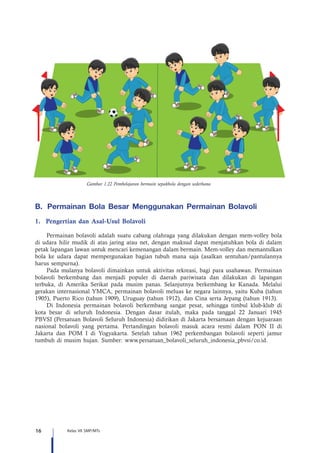 16 Kelas VII SMP/MTs
Gambar 1.22 Pembelajaran bermain sepakbola dengan sederhana
B.	 	Permainan Bola Besar Menggunakan Permainan Bolavoli
1.	 Pengertian dan Asal-Usul Bolavoli
Permainan bolavoli adalah suatu cabang olahraga yang dilakukan dengan mem-volley bola
di udara hilir mudik di atas jaring atau net, dengan maksud dapat menjatuhkan bola di dalam
petak lapangan lawan untuk mencari kemenangan dalam bermain. Mem-volley dan memantulkan
bola ke udara dapat mempergunakan bagian tubuh mana saja (asalkan sentuhan/pantulannya
harus sempurna).
Pada mulanya bolavoli dimainkan untuk aktivitas rekreasi, bagi para usahawan. Permainan
bolavoli berkembang dan menjadi populer di daerah pariwisata dan dilakukan di lapangan
terbuka, di Amerika Serikat pada musim panas. Selanjutnya berkembang ke Kanada. Melalui
gerakan internasional YMCA, permainan bolavoli meluas ke negara lainnya, yaitu Kuba (tahun
1905), Puerto Rico (tahun 1909), Uruguay (tahun 1912), dan Cina serta Jepang (tahun 1913).
Di Indonesia permainan bolavoli berkembang sangat pesat, sehingga timbul klub-klub di
kota besar di seluruh Indonesia. Dengan dasar itulah, maka pada tanggal 22 Januari 1945
PBVSI (Persatuan Bolavoli Seluruh Indonesia) didirikan di Jakarta bersamaan dengan kejuaraan
nasional bolavoli yang pertama. Pertandingan bolavoli masuk acara resmi dalam PON II di
Jakarta dan POM I di Yogyakarta. Setelah tahun 1962 perkembangan bolavoli seperti jamur
tumbuh di musim hujan. Sumber: www.persatuan_bolavoli_seluruh_indonesia_pbvsi/co.id.
 