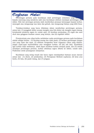 215Pendidikan Jasmani, Olahraga, dan Kesehatan
Pertolongan pertama pada kecelakaan ialah pertolongan sementara yang diberikan
kepada seseorang yang menderita sakit atau kecelakaan sebelum mendapat pertolongan dari
dokter. Sifat dari pertongan pertama ialah memberikan perasaan ketenangan kepada korban,
mencegah atau mengurangi rasa takut dan gelisah, dan mengurangi bahaya yang lebih besar.
Tindakan-tindakan yang harus dilakukan dalam memberikan pertolongan pertama,
antara lain: (1) panggilah dokter secepat mungkin atau bila dokter tak mungkin segera datang,
kirimkanlah penderita segera ke rumah sakit, (2) hentikan perdarahan, (3) cegah dan atasi
shock atau gangguan keadaan umum yang lainnya, dan (4) cegahlah infeksi.
Prinsip-prinsip atau sikap ketika melakukan usaha pertolongan pertama pada kecelakaan
adalah sebagai berikut : (1) bersikap tenang dan tidak panik, (2) berikan pertolongan dengan
cara yang cepat dan tepat, (3) sebelum mengetahui berat ringannya cidera yang dialami,
jangan cepat-cepat memindahkan atau menggeser korban, (4) jika ada luka, diusahakan
agar korban tidak melihatnya, sebab dapat membuat korban menjadi panik, dan (5) setelah
mendapat pertolongan pertama, korban sebaiknya segera dibawa ke dokter, rumah sakit,
Puskesmas untuk penanganan selanjutnya.
Kecelakaan yang sering terjadi dan harus segera mendapatkan bantuan secara darurat
antara lain (1) shock, (2) pendarahan, (3) Pernapasan Berhenti (asphyxia), (4) kena arus
listrik, (5) luka, (6) patah tulang, dan (7) pingsan.
 