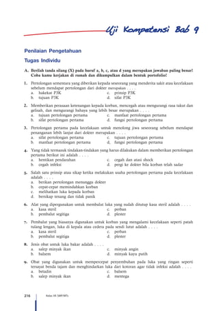 216 Kelas VII SMP/MTs
Penilaian Pengetahuan
Tugas Individu
A.	 Berilah tanda silang (X) pada huruf a, b, c, atau d yang merupakan jawaban paling benar!
Coba kamu kerjakan di rumah dan dikumpulkan dalam bentuk portofolio!
1.	 Pertolongan sementara yang diberikan kepada seseorang yang menderita sakit atau kecelakaan
sebelum mendapat pertolongan dari dokter merupakan . . . .
	 a.	 hakekat P3K	 c.	 prinsip P3K
	 b.	 tujuan P3K	 d.	 sifat P3K
2.	 Memberikan perasaan ketenangan kepada korban, mencegah atau mengurangi rasa takut dan
gelisah, dan mengurangi bahaya yang lebih besar merupakan . . . .
	 a.	 tujuan pertolongan pertama 	 c.	 manfaat pertolongan pertama
	 b.	 sifat pertolongan pertama	 d.	 fungsi pertolongan pertama
3.	 Pertolongan pertama pada kecelakaan untuk menolong jiwa seseorang sebelum mendapat
penanganan lebih lanjut dari dokter merupakan . . . .
	 a.	 sifat pertolongan pertama	 c.	 tujuan pertolongan pertama
	 b.	 manfaat pertolongan pertama	 d,	 fungsi pertolongan pertama
4.	 Yang tidak termasuk tindakan-tindakan yang harus dilakukan dalam memberikan pertolongan
pertama berikut ini adalah . . . .
	 a.	 hentikan pendarahan	 c.	 cegah dan atasi shock
	 b.	 cegah infeksi	 d.	 pergi ke dokter bila korban telah sadar
5.	 Salah satu prinsip atau sikap ketika melakukan usaha pertolongan pertama pada kecelakaan
adalah . . . .
	 a.	 berikan pertolongan menunggu dokter
	 b.	 cepat-cepat memindahkan korban
	 c.	 melihatkan luka kepada korban
	 d.	 bersikap tenang dan tidak panik
6.	 Alat yang dipergunakan untuk membalut luka yang sudah ditutup kasa steril adalah . . . .
	 a.	 kasa steril	 c.	 perban
	 b.	 pembalut segitiga	 d.	 plester
7.	 Pembalut yang biasanya digunakan untuk korban yang mengalami kecelakaan seperti patah
tulang lengan, luka di kepala atau cedera pada sendi lutut adalah . . . .
	 a.	 kasa steril	 c.	 perban
	 b.	 pembalut segitiga	 d.	 plester
8.	 Jenis obat untuk luka bakar adalah . . . .
	 a.	 salep minyak ikan	 c.	 minyak angin
	 b.	 balsem	 d.	 minyak kayu putih
9.	 Obat yang digunakan untuk mempercepat penyembuhan pada luka yang ringan seperti
tersayat benda tajam dan menghindarkan luka dari kotoran agar tidak infeksi adalah . . . .
	 a.	betadin	 c.	balsem
	 b.	 salep minyak ikan	 d.	 mentega
9
 