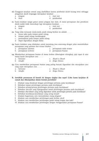 217Pendidikan Jasmani, Olahraga, dan Kesehatan
10.	Gangguan keadaan umum yang disebabkan karena pembuluh darah kurang terisi sehingga
pengaliran darah terganggu merupakan keadaan . . . .
	 a.	 pingsan	 c.	 mati suri
	b.	shock 	 d.	pendarahan
11.	Suatu keadaan sangat gawat antara pingsan dan mati, di mana pernapasan dan peredaran
darah sudah tidak mencukupi lagi merupakan keadaan . . . .
	 a.	 pingsan	 c.	 mati suri
	b.	shock	 d.	pendarahan
12.	Yang tidak termasuk tanda-tanda patah tulang berikut ini adalah . . . .
	 a.	 terasa sakit pada tempat patah tulang
	 b.	 tempat patah tulang membengkak
	 c.	 pemendekan pada tempat patah tulang
	 d.	 dapat digerakkan dengan bebas
13.	Suatu tindakan yang dilakukan untuk menolong jiwa seseorang dengan jalan menimbulkan
pernapasan yang spontan dan teratur disebut . . . .
	 a.	 pernapasan spontan	 c.	 pernapasan tidak teratur
	 b.	 pernapasan terhenti	 d.	 pernapasan buatan
14.	Memberikan pernapasan buatan di mana korban dibaringkan telungkup, pipi rapat di atas
lantai/tanah merupakan cara . . . .
	 a.	Sylvester	 c.	Mouth to Mouth
	 b.	Schaffer	 d.	 Holger Nielson
15.	 Cara memberikan pernapasan buatan yang paling banyak digunakan dan merupakan cara
yang cepat merupakan cara . . . .
	 a.	Sylvester	 c.	Mouth to Mouth
	 b.	Schaffer	 d.	 Holger Nielson
B.	 Jawablah pertanyaan di bawah ini dengan singkat dan tepat! Coba kamu kerjakan di
rumah dan dikumpulkan dalam bentuk portofolio!
1.	 Jelaskan yang dimaksud dengan pertolongan pertama pada kecelakaan!
2.	 Sebutkan tujuan pertolongan pertama pada kecelakaan!
3.	 Sebutkan prinsip-prinsip pertolongan pertama pada kecelakaan!
4.	 Sebutkan alat-alat yang dipergunakan untuk pertolongan pertama pada kecelakaan!
5.	 Sebutkan obat-obatan yang sering digunakan untuk pertolongan pertama pada kecelakaan!
6.	 Sebutkan kecelakaan-kecelakaan yang sering terjadi!
7.	 Jelaskan bagaimana cara menyadarkan orang pingsan!
8.	 Jelaskan cara memberikan pertolongan pada korban shock!
9.	 Jelaskan cara memberikan pertolongan patah tulang lengan dan kaki!
10.	Jelaskan cara memberikan pertolongan dengan menggunakan pernapasan buatan!
 