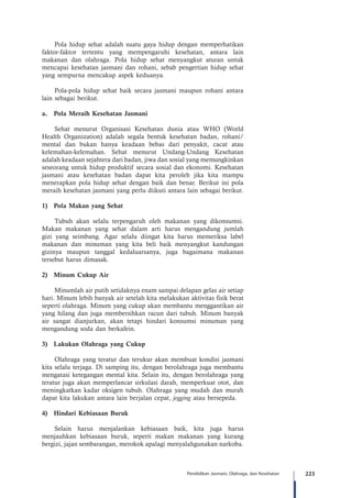223Pendidikan Jasmani, Olahraga, dan Kesehatan
Pola hidup sehat adalah suatu gaya hidup dengan memperhatikan
faktor-faktor tertentu yang mempengaruhi kesehatan, antara lain
makanan dan olahraga. Pola hidup sehat menyangkut aturan untuk
mencapai kesehatan jasmani dan rohani, sebab pengertian hidup sehat
yang sempurna mencakup aspek keduanya.
Pola-pola hidup sehat baik secara jasmani maupun rohani antara
lain sebagai berikut.
a.	 Pola Meraih Kesehatan Jasmani
Sehat menurut Organisasi Kesehatan dunia atau WHO (World
Health Organization) adalah segala bentuk kesehatan badan, rohani/
mental dan bukan hanya keadaan bebas dari penyakit, cacat atau
kelemahan-kelemahan. Sehat menurut Undang-Undang Kesehatan
adalah keadaan sejahtera dari badan, jiwa dan sosial yang memungkinkan
seseorang untuk hidup produktif secara sosial dan ekonomi. Kesehatan
jasmani atau kesehatan badan dapat kita peroleh jika kita mampu
menerapkan pola hidup sehat dengan baik dan benar. Berikut ini pola
meraih kesehatan jasmani yang perlu diikuti antara lain sebagai berikut.
1)	 Pola Makan yang Sehat
Tubuh akan selalu terpengaruh oleh makanan yang dikonsumsi.
Makan makanan yang sehat dalam arti harus mengandung jumlah
gizi yang seimbang. Agar selalu diingat kita harus memeriksa label
makanan dan minuman yang kita beli baik menyangkut kandungan
gizinya maupun tanggal kedaluarsanya, juga bagaimana makanan
tersebut harus dimasak.
2)	 Minum Cukup Air
Minumlah air putih setidaknya enam sampai delapan gelas air setiap
hari. Minum lebih banyak air setelah kita melakukan aktivitas fisik berat
seperti olahraga. Minum yang cukup akan membantu menggantikan air
yang hilang dan juga membersihkan racun dari tubuh. Minum banyak
air sangat dianjurkan, akan tetapi hindari konsumsi minuman yang
mengandung soda dan berkafein.
3)	 Lakukan Olahraga yang Cukup
Olahraga yang teratur dan terukur akan membuat kondisi jasmani
kita selalu terjaga. Di samping itu, dengan berolahraga juga membantu
mengatasi ketegangan mental kita. Selain itu, dengan berolahraga yang
teratur juga akan memperlancar sirkulasi darah, memperkuat otot, dan
meningkatkan kadar oksigen tubuh. Olahraga yang mudah dan murah
dapat kita lakukan antara lain berjalan cepat, jogging atau bersepeda.
4)	 Hindari Kebiasaan Buruk
Selain harus menjalankan kebiasaan baik, kita juga harus
menjauhkan kebiasaan buruk, seperti makan makanan yang kurang
bergizi, jajan sembarangan, merokok apalagi menyalahgunakan narkoba.
 