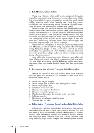 224 Kelas VII SMP/MTs
b.	 Pola Meraih Kesehatan Rohani
Orang yang rohaninya sehat adalah mereka yang selalu bersyukur,
bergembira atas nikmat yang diterimanya, merasa cukup, sabar, ikhlas,
ikut senang tatkala temannya mendapatkan untung, ikut susah tatkala
melihat temannya susah, selalu berusaha agar orang lain senang,
tawakal dan mau menerima apa adanya. Semuanya ini adalah tanda-
tanda seseorang yang sedang dalam keadaan sehat rohani.
Penyakit rohani bisa menimpa siapapun, baik kepada orang kaya
maupun orang miskin, pejabat tinggi maupun rakyat biasa, orang pintar
maupun kepada orang bodoh. Penyakit rohani ini, lebih membahayakan
daripada sekedar penyakit fisik atau jasmani. Penyakit rohani tidak saja
berdampak pada yang bersangkutan, tetapi justru berdapak pada orang
lain. Orang yang terkena penyakit rohani, seperti dengki, iri hati atau
hasut, maka orang-orang dekatnya, seperti teman atau tetangga, dan
masyarakat lingkungannya akan terkena akibatnya.
Penyakit rohani, sekalipun tidak dirasakan, tetapi dampaknya cukup
luas. Misalnya, di sekolah terdapat orang yang tidak sehat rohaninya
kurang bersyukur, dengki, iri hati, hasut, maka sekolah itu secara
keseluruhan bisa menjadi tidak sehat. Keadilan, kejujuran, kebenaran
akan sulit diwujudkan, sebagai akibat dari adanya orang-orang yang
kurang sehat rohaninya itu.
Agar selalu sehat secara rohani, maka kita perlu menerapkan pola
hidup sehat seperti: rohani yang sehat, jiwa yang sehat, hati yang sehat,
ruh yang sehat, keempatnya memiliki kedalaman makna yang sama.
Kesehatan rohani menyangkut kondisi pikiran, hati dan ketentraman
batin.
3.	 Keuntungan dan Manfaat Penerapan Pola Hidup Sehat
Berikut ini merupakan beberapa manfaat yang dapat diperoleh
seseorang yang telah melakukan dan menerapkan pola hidup sehat
antara lain sebagai berikut.
a.	 Dapat tidur dengan nyenyak.
b.	 Dapat bekerja lebih maksimal serta meningkatkan kinerja.
c.	 Dapat belajar dengan baik.
d.	 Berpikiran positif dan sehat.
e.	 Merasa damai, nyaman dan tentram.
f.	 Memiliki penampilan yang sehat.
g.	 Mendapatkan kehidupan dan interaksi sosial yang baik.
h.	 Lebih percaya diri.
i.	 Menghemat pengeluaran untuk kesehatan.
j.	 Terhindar dari penyakit.
4.	 Faktor-faktor Penghalang dalam Menjaga Pola Hidup Sehat
Pola perilaku (behavioral patterns) akan selalu berbeda dalam situasi
dan lingkungan sosial yang berbeda, dan senantiasa berubah, tidak ada
yang menetap. Gaya hidup individu, yang dicirikan dengan pola perilaku
individu, akan memberikan dampak pada kesehatan individu tersebut
dan selanjutnya pada kesehatan orang lain. Dalam kesehatan, gaya
hidup seseorang dapat diubah dengan cara memberdayakan individu
 