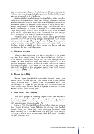 225Pendidikan Jasmani, Olahraga, dan Kesehatan
agar merubah gaya hidupnya. Perubahan perlu dilakukan bukan pada
individu saja, tetapi juga pada lingkungan sosial dan kondisi kehidupan
yang mempengaruhi pola perilakunya.
Saat ini, ada beberapa hal yang sering kita abaikan dalam menjalani
hidup sehat, sehingga akibat buruk dari kebiasan tersebut menganggu
kesehatan dan menyebabkan hidup tidak sehat. Kebiasaan buruk tersebut
antara lain melewatkan sarapan, kurang minum air putih, kurang gerak,
sampai dengan makan camilan berkalori tinggi. Hasil observasi pakar
kesehatan menunjukkan bahwa ada beberapa pola perilaku buruk yang
dapat menghalangi individu untuk menjalani hidup sehat, terutama
pada remaja. Gaya hidup remaja harus dibimbing sejak dini sehingga
tidak terpengaruh oleh berbagai perubahan lingkungan.
Perubahan gaya hidup masyarakat, berjalan seiring pertumbuhan
ekonomi, sosial budaya teknologi yang gejala negatifnya sudah banyak
dirasakan saat ini, seperti kurang gerak secara fisik, perilaku merokok,
napza, minuman keras, gizi lebih, kurang sayur, kurang istirahat dan
lain-lain. Berikut ini adalah gaya hidup remaja yang kurang baik atau
menjauhkan diri dari pola hidup sehat.
a.	 Kebiasaan Merokok
Salah satu kebiasaan jelek yang banyak dikerjakan orang adalah
merokok. Sesuai dengan Survey Sosial Ekonomi Nasional (SUSENAS)
2004, merokok dimulai pada remaja umur 10 tahun. Remaja umur 15
sampai 19 tahun menduduki angka 60% sebagai perokok, 91 % para
perokok mempunyai kebiasan merokok di rumah. Pada saat ini terdapat
sekurang-kuarangnya 43 juta kaum ibu dan anak-anak yang terpapar
asap rokok atau perokok pasif yang dapat menjadi faktor resiko penyakit
tidak menular (PTM) lainya.
b.	 Kurang Gerak Fisik
Kurang gerak (hipokinetik) merupakan kondisi tubuh yang
kurang gerak. Perilaku aktivitas fisik kurang gerak secara nasional
untuk penduduk umur 15 tahun keatas menunjukkan angka yang
mengkhawatirkan hanya 9% saja mereka yang melakukan olahraga
untuk kesehatannya. Menurut WHO, 43% penyakit yang ada, berkaitan
kaitanya dengan unsur kurang gerak.
c.	 Pola Makan Tidak Seimbang
Pola makan yang tidak seimbang banyak dialami oleh masyarakat
kita dan yang paling buruk adanya data kurang serat, kurang sayur dan
buah mencapai 99%. Masalah kegemukan atau obesitas sudah dialami
oleh anak-anak dan mencapai angka 11%.
Menurut Pete Cohen psikolog terkenal, bahwa tidak ada manusia
lahir dengan kebiasaan buruk. Kebiasan ini dipelajari saat tumbuh
dewasa. Cara yang paling baik untuk membuang kebiasaan buruk
yaitu mengantinyan dengan kebiasaan yang lebih baik yang menurut
beberapa penelitian perlu pengulangan 20–30 kali untuk kemudian
menjadi kebiasaan baru.
 