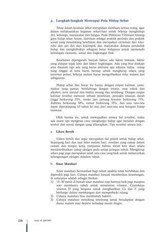 226 Kelas VII SMP/MTs
5.	 Langkah-langkah Mencapai Pola Hidup Sehat
Tetap dalam keadaan sehat merupakan dambaan semua orang, agar
dalam melaksanakan kegiatan sehari-hari untuk bekerja menghidupi
diri, keluarga, masyarakat dan bangsa. Pada Deklarasi Vientiane tentang
gaya hidup sehat Asean, diartikan sebagai praktek perilaku dan praktek
sosial yang mendukung kesehatan dan merupakan cerminan dari nilai-
nilai dan jati diri dari kelompok dan masyarakat dimana penduduk
hidup dan menghabiskan sebagian besar hidupnya untuk memenuhi
kehidupan ekonomi, sosial dan lingkungan fisik.
Kesehatan dipengaruhi banyak faktor, ada faktor bawaan, faktor
yang didapat sejak lahir dan faktor lingkungan. Ada yang bisa disikapi
atau disiasati tapi ada yang harus diterima apa adanya, kalau orang
yang tinggal di kota harus bersiap untuk menghirup udara yang
tercemar polusi, bekerja malam harus mengorbankan tidur malam dan
sebagainya.
Hidup sehat dan benar itu hanya dengan empat kalimat, yaitu:
makan yang pantas, berolahraga dengan teratur, stop rokok dan
alkohol, serta mental dan bathin tenang dan seimbang. Dengan empat
kalimat tersebut menurut sebuah penelitian, penyakit tekanan darah
tinggi berkurang 55%, stroke dan jantung koroner berkurang 75%,
diabetes berkurang 50%, tumor berkurang 35%, dan usia rata-rata
dapat diperpanjang 10 tahun ke atas dari rata-rata usia harapan hidup
manusia.
Oleh karena itu, untuk mewujudkan semua hal tersebut, maka
ada enam tips mengenai cara menghargai hidup agar berjalan dengan
teratur dan sesuai dengan yang diharapkan. Tips tersebut antara lain :
a.	 Udara Bersih
Udara bersih dan segar merupakan hal pokok untuk hidup sehat.
Sepanjang hari dan saat tidur malam hari, ventilasi yang cukup dalam
rumah dan tempat kerja menjamin bahwa darah kita akan selalu
mendistribusikan cukup oksigen pada setiap jaringan tubuh. Menghirup
udara pagi juga merupakan salah satu cara yang baik untuk melancarkan
kelangsungan oksigen didalam tubuh.
b.	 Sinar Matahari
	 Sinar matahari bermanfaat bagi tubuh apabila tidak berlebihan dan
diperoleh pagi hari. Cahaya matahari banyak memberikan keuntungan,
di antaranya adalah sebagai berikut.
1)	 15–30 menit di bawah sinar matahari tiap harinya baik pagi maupun
sore membantu tubuh untuk mensintesa vitamin. Contohnya
vitamin D yang berguna untuk menghasilkan Ca dan F yang
berfungsi dalam membangun dan memperbaiki tulang.
2)	 Cahaya matahari bisa membunuh bakteri.
3)	 Cahaya matahari menolong seseorang untuk beradaptasi dengan
dunia malam atau depresi terhadap musin dingin.
 
