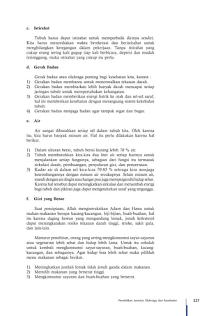 227Pendidikan Jasmani, Olahraga, dan Kesehatan
c.	Istirahat
Tubuh harus dapat istirahat untuk memperbaiki dirinya sendiri.
Kita harus menyediakan waktu berekreasi dan beristirahat untuk
menghilangkan ketegangan dalam pekerjaan. Tanpa istirahat yang
cukup orang sering kali gugup tiap kali berbicara, depresi dan mudah
tersinggung, maka istirahat yang cukup itu perlu.
d.	 Gerak Badan
	 Gerak badan atau olahraga penting bagi kesehatan kita, karena :
1)	 Gerakan badan membantu untuk menormalkan tekanan darah.
2)	 Gerakan badan membiarkan lebih banyak darah mencapai setiap
jaringan tubuh untuk mempertahakan kehangatan.
3)	 Gerakan badan memberikan energi listrik ke otak dan sel-sel saraf,
hal ini memberikan kesehatan dengan merangsang sistem kekebalan
tubuh.
4)	 Gerakan badan menjaga badan agar tampak segar dan bugar.
e.	Air
Air sangat dibutuhkan setiap sel dalam tubuh kita. Oleh karena
itu, kita harus banyak minum air. Hal itu perlu dilakukan karena hal
berikut.
1)	 Dalam ukuran berat, tubuh berisi kurang lebih 70 % air.
2)	 Tubuh membutuhkan kira-kira dua liter air setiap harinya untuk
menjalankan setiap fungsinya, sebagian dari fungsi itu termasuk
sirkulasi darah, pembuangan, penyaluran gizi, dan pencernaan.
3)	 Kadar air di dalam sel kira-kira 70-85 % sehinga kita menjaga
keseimbangannya dengan minum air secukupnya. Selain minum air,
mandidenganairdinginatauhangatpunjugamempergaruhihidupsehat.
Karena hal tersebut dapat meningkatkan sirkulasi dan menambah energi
bagi tubuh dan pikiran juga dapat mengendurkan saraf yang terganggu.
f.	 Gizi yang Benar
Saat penciptaan, Allah mengintruksikan Adam dan Hawa untuk
makan-makanan berupa kacang-kacangan, biji-bijian, buah-buahan, hal
itu karena daging hewan yang mengandung lemak, jenuh kolesterol
dapat meningkatakan resiko tekanan darah tinggi, stroke, sakit gula,
dan lain-lain.
Menurut penelitian, orang yang sering mengkonsumsi sayur-sayuran
atau vegetarian lebih sehat dan hidup lebih lama. Untuk itu cobalah
untuk kembali mengkonsumsi sayur-sayuran, buah-buahan, kacang-
kacangan, dan sebagainya. Agar hidup bisa lebih sehat maka pilihlah
menu makanan sebagai berikut.
1)	 Meningkatkan jumlah lemak tidak jenuh ganda dalam makanan.
2)	 Memilih makanan yang berserat tinggi.
3)	 Mengkonsumsi sayuran dan buah-buahan yang berserat.
 