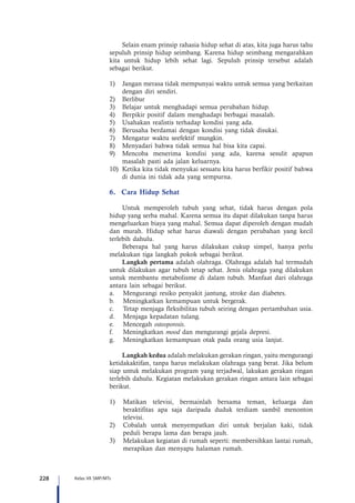 228 Kelas VII SMP/MTs
Selain enam prinsip rahasia hidup sehat di atas, kita juga harus tahu
sepuluh prinsip hidup seimbang. Karena hidup seimbang mengarahkan
kita untuk hidup lebih sehat lagi. Sepuluh prinsip tersebut adalah
sebagai berikut.
1)	 Jangan merasa tidak mempunyai waktu untuk semua yang berkaitan
dengan diri sendiri.
2)	 Berlibur
3)	 Belajar untuk menghadapi semua perubahan hidup.
4)	 Berpikir positif dalam menghadapi berbagai masalah.
5)	 Usahakan realistis terhadap kondisi yang ada.
6)	 Berusaha berdamai dengan kondisi yang tidak disukai.
7)	 Mengatur waktu seefektif mungkin.
8)	 Menyadari bahwa tidak semua hal bisa kita capai.
9)	 Mencoba menerima kondisi yang ada, karena sesulit apapun
masalah pasti ada jalan keluarnya.
10)	 Ketika kita tidak menyukai sesuatu kita harus berfikir positif bahwa
di dunia ini tidak ada yang sempurna.
6.	 Cara Hidup Sehat
Untuk memperoleh tubuh yang sehat, tidak harus dengan pola
hidup yang serba mahal. Karena semua itu dapat dilakukan tanpa harus
mengeluarkan biaya yang mahal. Semua dapat diperoleh dengan mudah
dan murah. Hidup sehat harus diawali dengan perubahan yang kecil
terlebih dahulu.
Beberapa hal yang harus dilakukan cukup simpel, hanya perlu
melakukan tiga langkah pokok sebagai berikut.
Langkah pertama adalah olahraga. Olahraga adalah hal termudah
untuk dilakukan agar tubuh tetap sehat. Jenis olahraga yang dilakukan
untuk membantu metabolisme di dalam tubuh. Manfaat dari olahraga
antara lain sebagai berikut.
a.	 Mengurangi resiko penyakit jantung, stroke dan diabetes.
b.	 Meningkatkan kemampuan untuk bergerak.
c.	 Tetap menjaga fleksibilitas tubuh seiring dengan pertambahan usia.
d.	 Menjaga kepadatan tulang.
e.	 Mencegah osteoporosis.
f.	 Meningkatkan mood dan mengurangi gejala depresi.
g.	 Meningkatkan kemampuan otak pada orang usia lanjut.
Langkah kedua adalah melakukan gerakan ringan, yaitu mengurangi
ketidakaktifan, tanpa harus melakukan olahraga yang berat. Jika belum
siap untuk melakukan program yang terjadwal, lakukan gerakan ringan
terlebih dahulu. Kegiatan melakukan gerakan ringan antara lain sebagai
berikut.
1)	 Matikan televisi, bermainlah bersama teman, keluarga dan
beraktifitas apa saja daripada duduk terdiam sambil menonton
televisi.
2)	 Cobalah untuk menyempatkan diri untuk berjalan kaki, tidak
peduli berapa lama dan berapa jauh.
3)	 Melakukan kegiatan di rumah seperti: membersihkan lantai rumah,
merapikan dan menyapu halaman rumah.
 